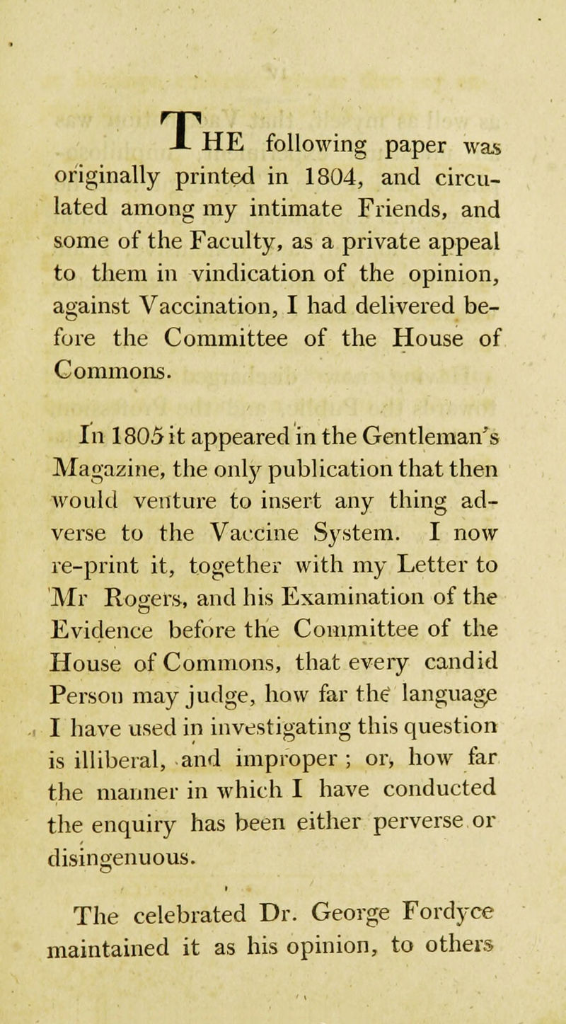 X HE following paper was originally printed in 1804, and circu- lated among my intimate Friends, and some of the Faculty, as a private appeal to them in vindication of the opinion, against Vaccination, I had delivered be- fore the Committee of the House of Commons. In 1805 it appeared in the Gentleman's Magazine, the only publication that then would venture to insert any thing ad- verse to the Vaccine System. I now re-print it, together with my Letter to 'Mr Rogers, and his Examination of the Evidence before the Committee of the House of Commons, that every candid Person may judge, how far the* language .i I have used in investigating this question is illiberal, and improper ; or, how far the manner in which I have conducted the enquiry has been either perverse or disingenuous. a The celebrated Dr. George Fordyce maintained it as his opinion, to others