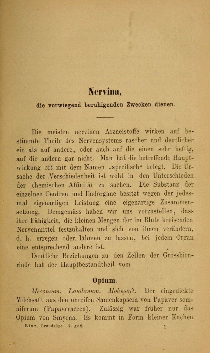 Nervina, die vorwiegend beruhigenden Zwecken dienen. Die meisten nervinen Arzneistoffe wirken auf be- stimmte Theile des Nervensystems rascher und deutlicher ein als auf andere, oder auch auf die einen sehr heftig, auf die andern gar nicht. Man hat die betreffende Haupt- wirkung oft mit dem Namen „specifisch belegt. Die Ur- sache der .Verschiedenheit ist wohl in den Unterschieden der chemischen Affinität zu suchen. Die Substanz der einzelnen Centren und Endorgane besitzt wegen der jedes- mal eigenartigen Leistung eine eigenartige Zusammen- setzung. Demgemäss haben wir uns vorzustellen, dass ihre Fähigkeit, die kleinen Mengen der im Blute kreisenden Nervenmittel festzuhalten und sich von ihnen verändern, d. h. erregen oder lähmen zu lassen, bei jedem Organ eine entsprechend andere ist. Deutliche Beziehungen zu den Zellen der Grosshirn- rinde hat der Hauptbestandtheil vom Opium. Meconium. Laudanum. Mohnsaft. Der eingedickte Milchsaft aus den unreifen Samenkapseln von Papaver som- niferum (Papaveraceen). Zulässig war früher nur das Opium von Smyrna. Es kommt in Form kleiner Kuchen