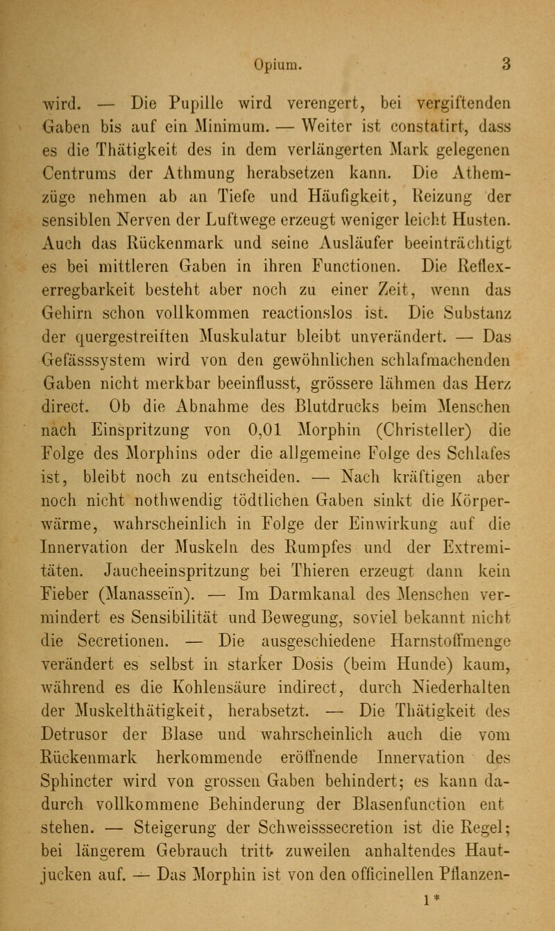 wird. — Die Pupille wird verengert, bei vergiftenden Gaben bis auf ein Minimum. — Weiter ist constatirt, dass es die Thätigkeit des in dem verlängerten Mark gelegenen Centrums der Athmung herabsetzen kann. Die Athem- züge nehmen ab an Tiefe und Häufigkeit, Reizung der sensiblen Nerven der Luftwege erzeugt weniger leicht Husten. Auch das Rückenmark und seine Ausläufer beeinträchtigt es bei mittleren Gaben in ihren Functionen. Die Reflex- erregbarkeit besteht aber noch zu einer Zeit, wenn das Gehirn schon vollkommen reactionslos ist. Die Substanz der quergestreiften Muskulatur bleibt unverändert. — Das Gefässsystem wird von den gewöhnlichen schlafmachenden Gaben nicht merkbar beeinflusst, grössere lähmen das Herz direct. Ob die Abnahme des Blutdrucks beim Menschen nach Einspritzung von 0,01 Morphin (Christeller) die Folge des Morphins oder die allgemeine Folge des Schlafes ist, bleibt noch zu entscheiden. — Nach kräftigen aber noch nicht nothwendig tödtlichen Gaben sinkt die Körper- wärme, wahrscheinlich in Folge der Einwirkung auf die Innervation der Muskeln des Rumpfes und der Extremi- täten. Jaucheeinspritzung bei Thieren erzeugt dann kein Fieber (Manassein). — Im Darmkanal des Menschen ver- mindert es Sensibilität und Bewegung, soviel bekannt nicht die Secretionen. — Die ausgeschiedene Harnstoffmenge verändert es selbst in starker Dosis (beim Hunde) kaum, während es die Kohlensäure indirect, durch Niederhalten der Muskelthätigkeit, herabsetzt. — Die Thätigkeit des Detrusor der Blase und wahrscheinlich auch die vom Rückenmark herkommende eröffnende Innervation des Sphinkter wird von grossen Gaben behindert; es kann da- durch vollkommene Behinderung der Blasenfunction ent stehen. — Steigerung der Schweisssecretion ist die Regel; bei längerem Gebrauch tritt zuweilen anhaltendes Haut- jucken auf. — Das Morphin ist von den officinellen Pflanzen-