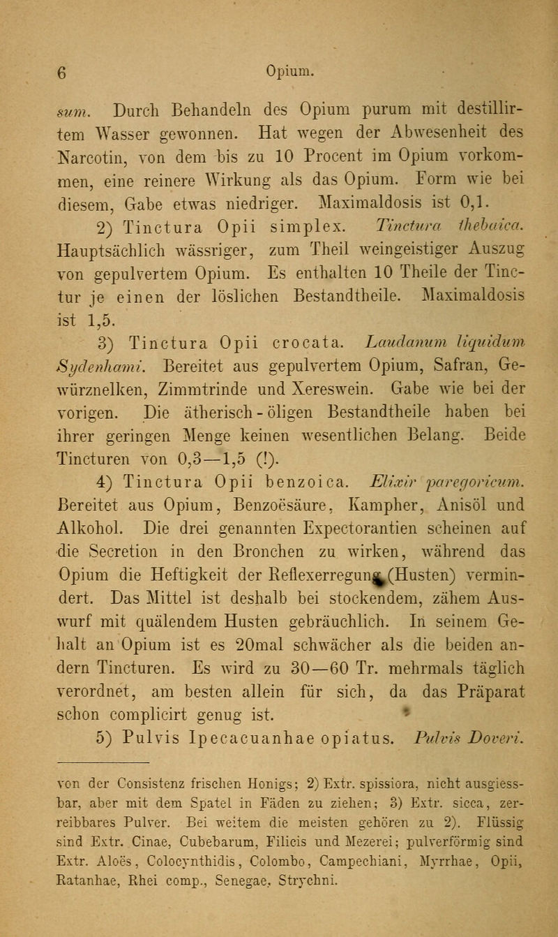 mm. Durch Behandeln des Opium purum mit destillir- tem Wasser gewonnen. Hat wegen der Abwesenheit des Narcotin, von dem bis zu 10 Procent im Opium vorkom- men, eine reinere Wirkung als das Opium. Form wie bei diesem, Gabe etwas niedriger. Maximaldosis ist 0,1. 2) Tinctura Opii simplex. Tinctura ihebaica. Hauptsächlich wässriger, zum Theil weingeistiger Auszug von gepulvertem Opium. Es enthalten 10 Theile der Tinc- tur je einen der löslichen Bestandteile. Maximaldosis ist 1,5. 3) Tinctura Opii crocata. Laudanum liquidum Sydenhami. Bereitet aus gepulvertem Opium, Safran, Ge- würznelken, Zimmtrinde und Xereswein. Gabe wie bei der vorigen. Die ätherisch - öligen Bestandtheile haben bei ihrer geringen Menge keinen wesentlichen Belang. Beide Tincturen von 0,3—1,5 (!). 4) Tinctura Opii benzoica. Elixir paregoricum. Bereitet aus Opium, Benzoesäure, Kampher, Anisöl und Alkohol. Die drei genannten Expectorantien scheinen auf •die Secretion in den Bronchen zu wirken, während das Opium die Heftigkeit der Reflexerregun^(Husten) vermin- dert. Das Mittel ist deshalb bei stockendem, zähem Aus- wurf mit quälendem Husten gebräuchlich. In seinem Ge- halt an Opium ist es 20mal schwächer als die beiden an- dern Tincturen. Es wird zu 30—60 Tr. mehrmals täglich verordnet, am besten allein für sich, da das Präparat schon complicirt genug ist. 5) Pulvis Ipecacuanhae opiatus. Pulvis Doveri. von der Consistenz frischen Honigs; 2) Extr. spissiora, nicht ausgiess- bar, aber mit dem Spatel in Fcäden zu ziehen; 3) Extr. sicca, zer- reibbares Pulver. Bei weitem die meisten gehören zu 2). Flüssig sind Extr. Cinae, Cubebarum, Filicis und Mezerei; pulverförmig sind Extr. Aloes, Colocynthidis, Colombo, Campechiani, Myrrhae, Opii, Ratanhae, Rhei comp., Senegae, Strychni.