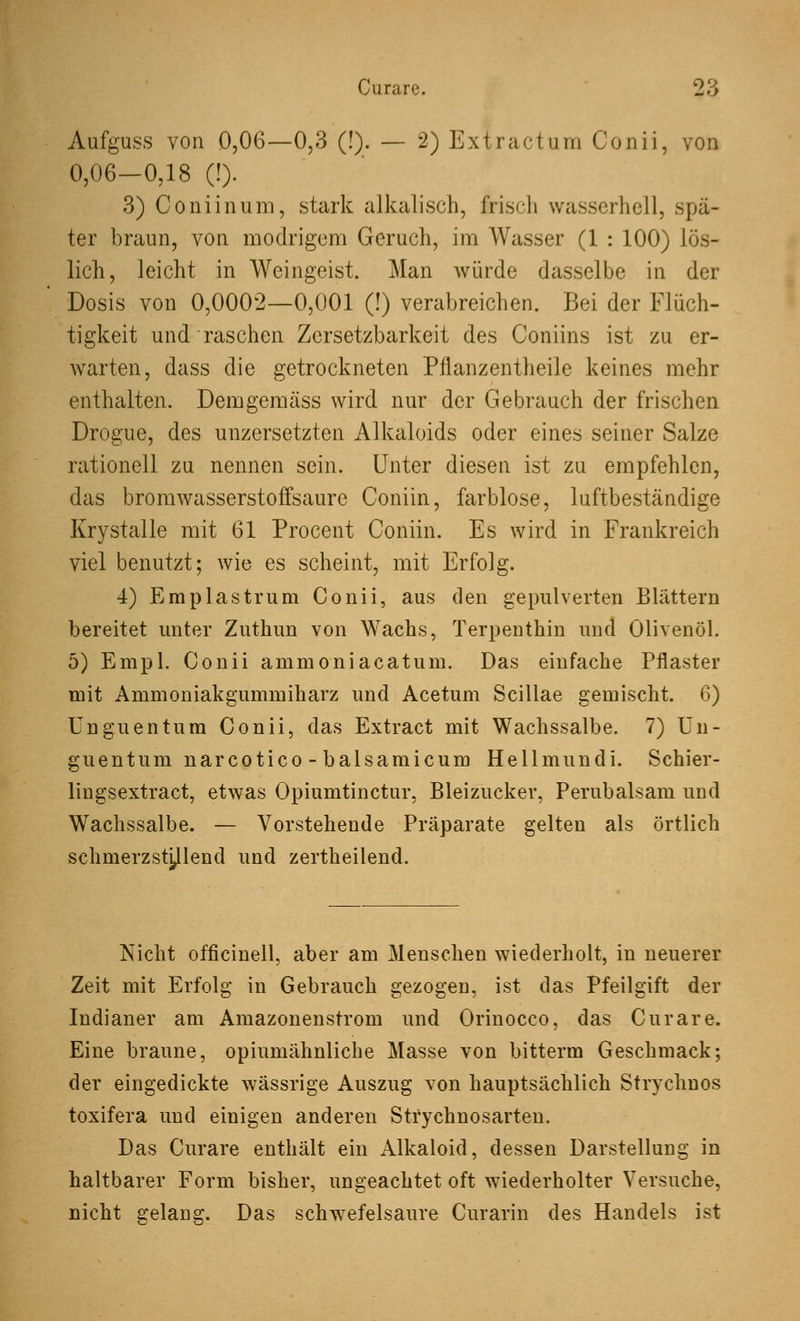 Curare. T6 Aufguss von 0,06—0,3 (!). — 2) Ex tr actum Conii, von 0,06—0,18 (!). 3) Coniinum, stark alkalisch, frisch wasserhell, spä- ter braun, von modrigem Geruch, im Wasser (1 : 100) lös- lich, leicht in Weingeist. Man würde dasselbe in der Dosis von 0,0002—0,001 (!) verabreichen. Bei der Flüch- tigkeit und raschen Zersetzbarkeit des Coniins ist zu er- warten, dass die getrockneten Pflanzentheile keines mehr enthalten. Dem gemäss wird nur der Gebrauch der frischen Drogue, des unzersetzten Alkaloids oder eines seiner Salze rationell zu nennen sein. Unter diesen ist zu empfehlen, das bromwasserstoffsaure Coniin, farblose, luftbeständige Krystalle mit 61 Procent Coniin. Es wird in Frankreich viel benutzt; wie es scheint, mit Erfolg. •1) Emplastrum Conii, aus den gepulverten Blättern bereitet unter Zuthun von Wachs, Terpenthin und Olivenöl. 5) Empl. Conii ammoniacatum. Das einfache Pflaster mit Ammoniakgumniiharz und Acetum Scillae gemischt. 6) Unguentum Conii, das Extract mit Wachssalbe. 7) Un- guentum narcotico - balsamicum Hellmundi. Schier- lingsextract, etwas Opiumtinctur, Bleizucker, Perubalsam und Wachssalbe. — Vorstehende Präparate gelten als örtlich schmerzstillend und zertheilend. Nicht officinell, aber am Menschen wiederholt, in neuerer Zeit mit Erfolg in Gebrauch gezogen, ist das Pfeilgift der Indianer am Amazonenstrom und Orinocco, das Curare. Eine braune, opiumähnliche Masse von bitterm Geschmack; der eingedickte wässrige Auszug von hauptsächlich Strychnos toxifera und einigen anderen Strychnosarten. Das Curare enthält ein Alkaloid, dessen Darstellung in haltbarer Form bisher, ungeachtet oft wiederholter Versuche, nicht gelang. Das schwefelsaure Curarin des Handels ist