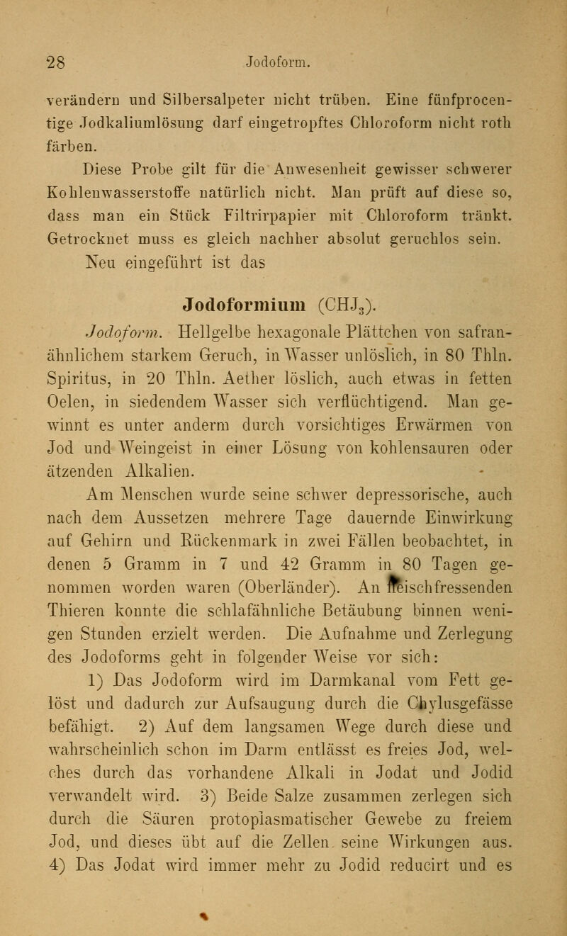 verändern und Silbersalpeter nicht trüben. Eine fünfprocen- tige Jodkaliumlösung darf eingetropftes Chloroform nicht roth färben. Diese Probe gilt für die Anwesenheit gewisser schwerer Kohlenwasserstoffe natürlich nicht. Man prüft auf diese so, dass man ein Stück Filtrirpapier mit Chloroform tränkt. Getrocknet muss es gleich nachher absolut geruchlos sein. Neu eingeführt ist das Jodoformium (CHJ3). Jodoform. Hellgelbe hexagonale Plättchen von safran- ähnlichem starkem Geruch, in Wasser unlöslich, in 80 Thln. Spiritus, in 20 Thln. Aether löslich, auch etwas in fetten Oelen, in siedendem Wasser sich verflüchtigend. Man ge- winnt es unter anderm durch vorsichtiges Erwärmen von Jod und Weingeist in einer Lösung von kohlensauren oder ätzenden Alkalien. Am Menschen wurde seine schwer depressorische, auch nach dem Aussetzen mehrere Tage dauernde Einwirkung auf Gehirn und Rückenmark in zwei Fällen beobachtet, in denen 5 Gramm in 7 und 42 Gramm in 80 Tagen ge- nommen worden waren (Oberländer). An rreischfressenden Thieren konnte die schlafähnliche Betäubung binnen weni- gen Stunden erzielt werden. Die Aufnahme und Zerlegung des Jodoforms geht in folgender Weise vor sich: 1) Das Jodoform wird im Darmkanal vom Fett ge- löst und dadurch zur Aufsaugung durch die CJaylusgefässe befähigt. 2) Auf dem langsamen Wege durch diese und wahrscheinlich schon im Darm entlässt es freies Jod, wel- ches durch das vorhandene Alkali in Jodat und Jodid verwandelt wird. 3) Beide Salze zusammen zerlegen sich durch die Säuren protopiasmatischer Gewebe zu freiem Jod, und dieses übt auf die Zellen seine Wirkungen aus. 4) Das Jodat wird immer mehr zu Jodid reducirt und es