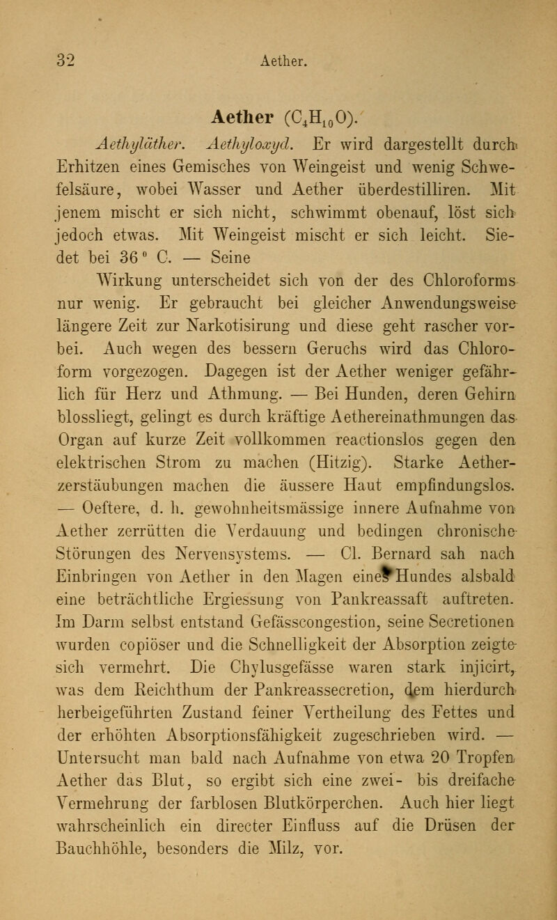 Aether (C4H10O). Aetliyläther. Aethyloxyd. Er wird dargestellt durch; Erhitzen eines Gemisches von Weingeist und wenig Schwe- felsäure, wobei Wasser und Aether überdestilliren. Mit jenem mischt er sich nicht, schwimmt obenauf, löst sich jedoch etwas. Mit Weingeist mischt er sich leicht. Sie- det bei 36 ■ 0. — Seine Wirkung unterscheidet sich von der des Chloroforms nur wenig. Er gebraucht bei gleicher Anwendungsweise- längere Zeit zur Narkotisirung und diese geht rascher vor- bei. Auch wegen des bessern Geruchs wird das Chloro- form vorgezogen. Dagegen ist der Aether weniger gefähr- lich für Herz und Athmung. — Bei Hunden, deren Gehirn blossliegt, gelingt es durch kräftige Aethereinathmungen das Organ auf kurze Zeit vollkommen reactionslos gegen den elektrischen Strom zu machen (Hitzig). Starke Aether- zerstäubungen machen die äussere Haut empfindungslos. — Oeftere, d. h. gewohnheitsmässige innere Aufnahme von Aether zerrütten die Verdauung und bedingen chronische- Störungen des Nervensystems. — OL Bernard sah nach Einbringen von Aether in den Magen eineFHundes alsbald eine beträchtliche Ergiessung von Pankreassaft auftreten. Im Darm selbst entstand Gefässcongestion, seine Secretionen wurden copiöser und die Schnelligkeit der Absorption zeigte- sich vermehrt. Die Chylusgefasse waren stark injicirt, was dem Reichthum der Pankreassecretion, ciem hierdurch herbeigeführten Zustand feiner Vertheilung des Fettes und der erhöhten Absorptionsfähigkeit zugeschrieben wird. — Untersucht man bald nach Aufnahme von etwa 20 Tropfen Aether das Blut, so ergibt sich eine zwei- bis dreifache Vermehrung der farblosen Blutkörperchen. Auch hier liegt wahrscheinlich ein directer Einfluss auf die Drüsen der Bauchhöhle, besonders die Milz, vor.