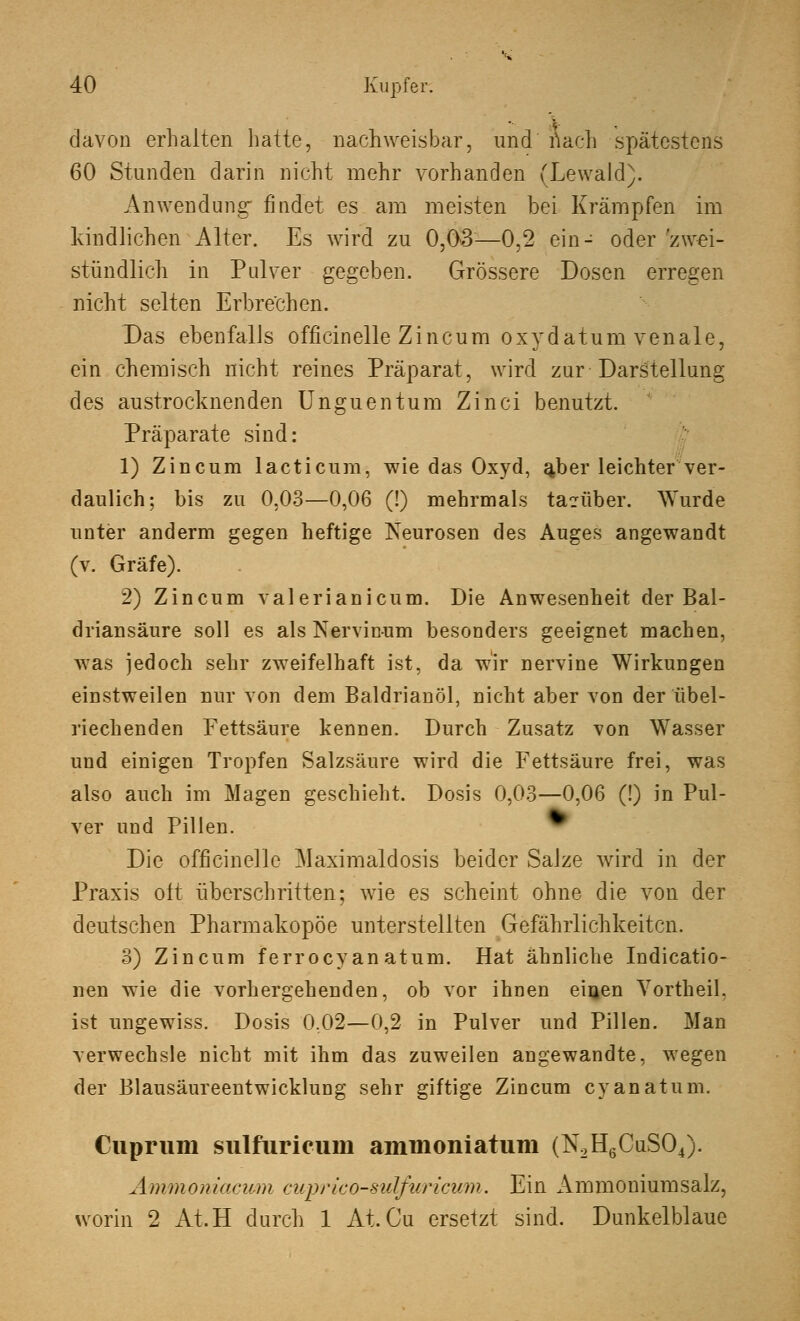 davon erhalten hatte, nachweisbar, und nach spätestens 60 Stunden darin nicht mehr vorhanden (Lewald). Anwendung- findet es am meisten bei Krämpfen im kindlichen Alter. Es wird zu 0,03—0,2 ein- oder 'zwei- stündlich in Pulver gegeben. Grössere Dosen erregen nicht selten Erbrechen. Das ebenfalls officinelle Zincum oxydatum venale, ein chemisch nicht reines Präparat, wird zur Darstellung des austrocknenden Unguentum Zinci benutzt. Präparate sind: 1) Zincum lacticum, wie das Oxyd, ajber leichter ver- daulich; bis zu 0.03—0,06 (!) mehrmals ta?über. Wurde unter anderm gegen heftige Neurosen des Auges angewandt (v. Gräfe). 2) Zincum valerianicum. Die Anwesenheit der Bal- driansäure soll es als Nervin-um besonders geeignet machen, was jedoch sehr zweifelhaft ist, da wir nervine Wirkungen einstweilen nur von dem Baldrianöl, nicht aber von der übel- riechenden Fettsäure kennen. Durch Zusatz von Wasser und einigen Tropfen Salzsäure wird die Fettsäure frei, was also auch im Magen geschieht. Dosis 0,03—0,06 (!) in Pul- ver und Pillen. Die officinelle Maximaldosis beider Salze wird in der Praxis oft überschritten; wie es scheint ohne die von der deutschen Pharmakopoe unterstellten Gefährlichkeiten. 3) Zincum ferroeyan atum. Hat ähnliche Indicatio- nen wie die vorhergehenden, ob vor ihnen einen Vortheil. ist ungewiss. Dosis 0,02—0,2 in Pulver und Pillen. Man verwechsle nicht mit ihm das zuweilen angewandte, wegen der Blausäureentwicklung sehr giftige Zincum cy an atum. Cupriim sulfiirieum ammoniatum (N2H6CuS04). Ammoniacwm cupricosulfuricum. Ein Ammoniumsalz, worin 2 At.H durch 1 At. Cu ersetzt sind. Dunkelblaue