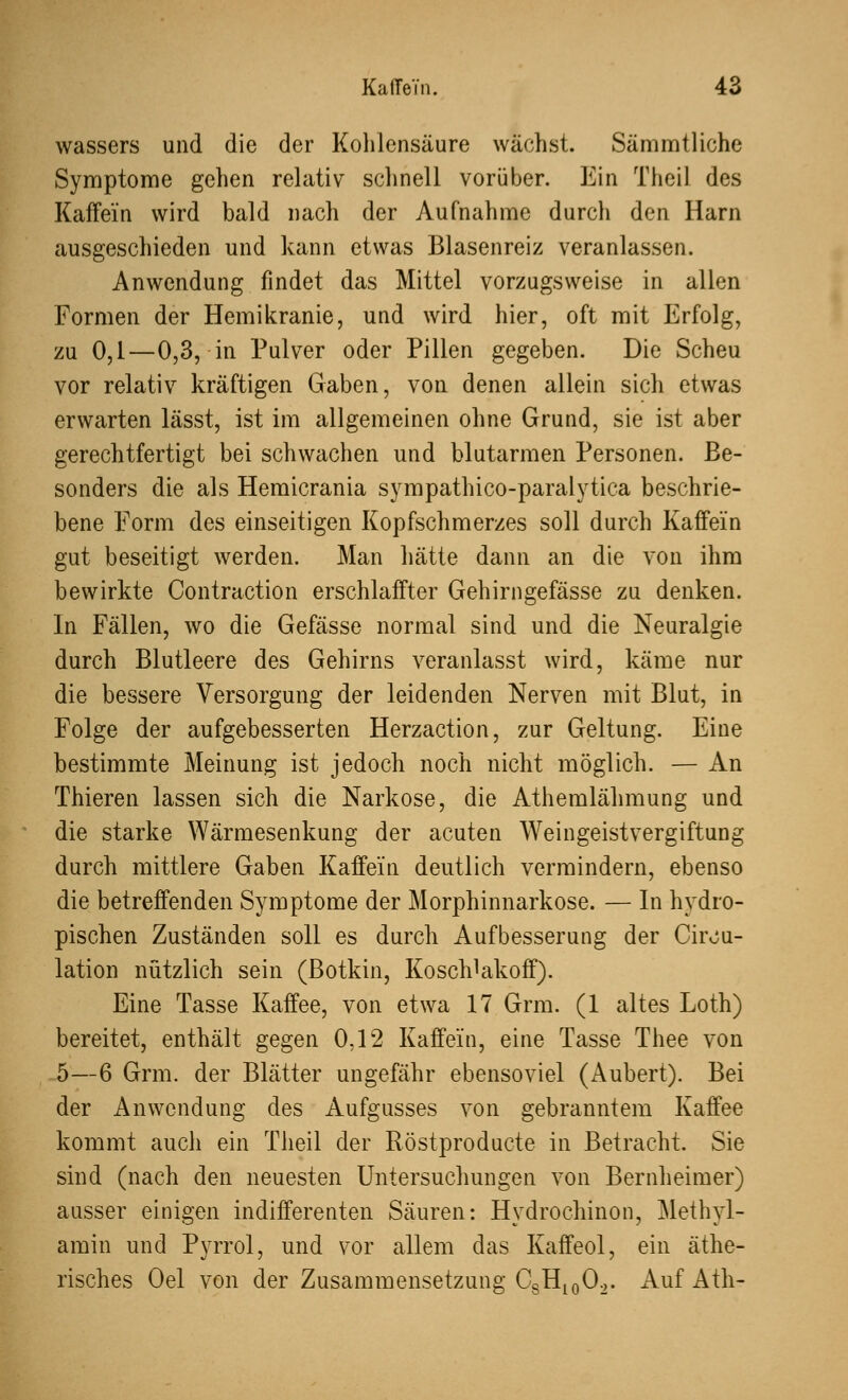 wassers und die der Kohlensäure wächst. Sämmtliche Symptome gehen relativ schnell vorüber. Ein Theil des Kaffein wird bald nach der Aufnahme durch den Harn ausgeschieden und kann etwas Blasenreiz veranlassen. Anwendung findet das Mittel vorzugsweise in allen Formen der Hemikranie, und wird hier, oft mit Erfolg, zu 0,1—0,3, in Pulver oder Pillen gegeben. Die Scheu vor relativ kräftigen Gaben, von denen allein sich etwas erwarten lässt, ist im allgemeinen ohne Grund, sie ist aber gerechtfertigt bei schwachen und blutarmen Personen. Be- sonders die als Hemicrania sympathico-paralytica beschrie- bene Form des einseitigen Kopfschmerzes soll durch Kaffein gut beseitigt werden. Man hätte dann an die von ihm bewirkte Contraction erschlaffter Gehirngefässe zu denken. In Fällen, wo die Gefässe normal sind und die Neuralgie durch Blutleere des Gehirns veranlasst wird, käme nur die bessere Versorgung der leidenden Nerven mit Blut, in Folge der aufgebesserten Herzaction, zur Geltung. Eine bestimmte Meinung ist jedoch noch nicht möglich. — An Thieren lassen sich die Narkose, die Athemlähmung und die starke Wärmesenkung der acuten Weingeistvergiftung durch mittlere Gaben Kaffein deutlich vermindern, ebenso die betreffenden Symptome der Morphinnarkose. — In hydro- pischen Zuständen soll es durch Aufbesserung der Cirou- lation nützlich sein (Botkin, Koschlakoff). Eine Tasse Kaffee, von etwa 17 Grm. (1 altes Loth) bereitet, enthält gegen 0,12 Kaffein, eine Tasse Thee von 5—6 Grm. der Blätter ungefähr ebensoviel (Aubert). Bei der Anwendung des Aufgusses von gebranntem Kaffee kommt auch ein Theil der Röstproducte in Betracht. Sie sind (nach den neuesten Untersuchungen von Bernheimer) ausser einigen indifferenten Säuren: Hydrochinon, Methyl- amin und Pyrrol, und vor allem das Kaffeol, ein äthe- risches Oel von der Zusammensetzung CsH10O2. Auf Ath-