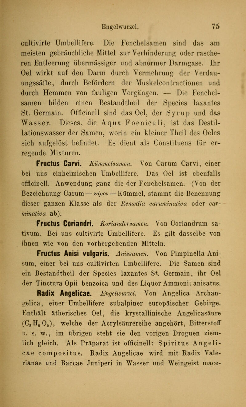 cultivirte Umbellifere. Die Fenchelsamen sind das am meisten gebräuchliche Mittel zur Verhinderung oder rasche- ren Entleerung übermässiger und abnormer Darmgase. Ihr Oel wirkt auf den Darm durch Vermehrung der Verdau- ungssäfte, durch Befördern der Muskelcontractionen und durch Hemmen von fauligen Vorgängen. — Die Fenchel- samen bilden einen Bestandtheil der Species laxantes St. Germain. Officinell sind das Oel, der Syrup und das Wasser. Dieses, die Aqua Foeniculi, ist das Destil- lationswasser der Samen, worin ein kleiner Theil des Oeles sich aufgelöst befindet. Es dient als Constituens für er- regende Mixturen. FrUCtUS Carvi. Kümmelsamen. Von Carum Carvi, einer bei uns einheimischen Umbellifere. Das Oel ist ebenfalls officinell. Anwendung ganz die der Fenchelsamen. (Von der Bezeichnung Carum — xdpov — Kümmel, stammt die Benennung dieser ganzen Klasse als der Remedia caruminativa oder car- minativa ab). FrUCtUS Coriandri. Koriandersamen. Von Coriandrum sa- tivum. Bei uns cultivirte Umbellifere. Es gilt dasselbe von ihnen wie von den vorhergehenden Mitteln. FrUCtUS Aflisi Vulgaris. Anissamen. Von Pimpinella Ani- sum, einer bei uns eultivirten Umbellifere. Die Samen sind ein Bestandtheil der Species laxantes St. Germain, ihr Oel der Tinctura Opii benzoica und des Liquor Ammonii anisatus. Radix AngeÜCae. Engelwurzel. Von Angelica Archan- gelica, einer Umbellifere subalpiner europäischer Gebirge. Enthält ätherisches Oel, die krystallinische Angelicasäure (C5H802), welche der Acrylsäurereihe angehört, Bitterstoff u. s. w., im übrigen steht sie den vorigen Droguen ziem- lich gleich. Als Präparat ist officinell: Spiritus Angeli- cae compositus. Radix Angelicae wird mit Badix Vale- rianae und Baccae Juniperi in Wasser und Weingeist mace-