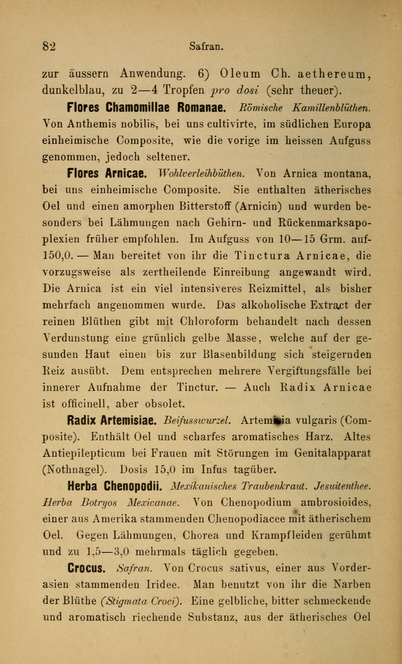 zur äussern Anwendung. 6) Oleum Ch. aethereum, dunkelblau, zu 2—4 Tropfen pro dosi (sehr theuer). FlOfeS ChaiflOmillae ROmanae. Römische Kamillenblüthen. Von Anthemis nobilis, bei uns cultivirte, im südlichen Europa einheimische Composite, wie die vorige im heissen Aufguss genommen, jedoch seltener. Flores Arnicae. Wohlverleihbüthen. Von Arnica montana, bei uns einheimische Composite. Sie enthalten ätherisches Oel und einen amorphen Bitterstoff (Arnicin) und wurden be- sonders bei Lähmungen nach Gehirn- und Rückenmarksapo- plexien früher empfohlen. Im Aufguss von 10—15 Grm. auf- 150,0. — Man bereitet von ihr die Tinctura Arnicae, die vorzugsweise als zertheilende Einreibung angewandt wird. Die Arnica ist ein viel intensiveres Reizmittel, als bisher mehrfach angenommen wurde. Das alkoholische Extract der reinen Blüthen gibt mit Chloroform behandelt nach dessen Verdunstung eine grünlich gelbe Masse, welche auf der ge- sunden Haut einen bis zur Blasenbildung sich steigernden Reiz ausübt. Dem entsprechen mehrere Vergiftungsfälle bei innerer Aufnahme der Tinctur. — Auch Radix Arnicae ist officinell, aber obsolet. Radix Artemisiae. Beifusswurzel. Artemfcia vulgaris (Com- posite). Enthält Oel und scharfes aromatisches Harz. Altes Antiepilepticum bei Frauen mit Störungen im Genitalapparat (Nothnagel). Dosis 15,0 im Infus tagüber. Herba ChenOpOdÜ. Mexikanisches Traubenkraut. Jesuüenthee. Herba Botryos Mexicanae. Von Chenopodium ambrosioides, einer aus Amerika stammenden Chenopodiacee mit ätherischem Oel. Gegen Lähmungen, Chorea und Krampfleiden gerühmt und zu 1,5—3,0 mehrmals täglich gegeben. CrOCUS. Safran. Von Crocus sativus, einer aus Vorder- asien stammenden Iridee. Man benutzt von ihr die Narben der Blüthe (Stigmata Croci). Eine gelbliche, bitter schmeckende und aromatisch riechende Substanz, aus der ätherisches Oel