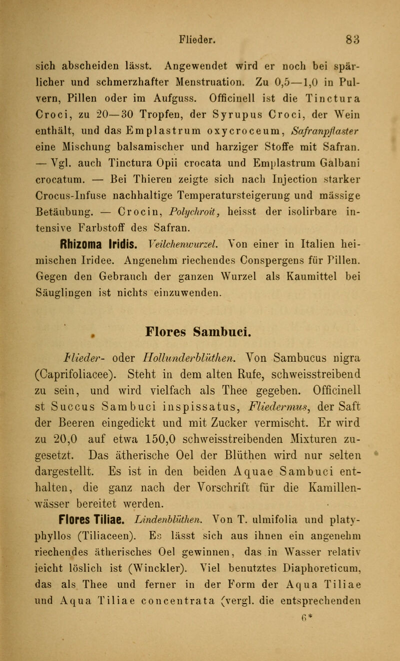 sich abscheiden lässt. Angewendet wird er noch bei spär- licher und schmerzhafter Menstruation. Zu 0,5—1,0 in Pul- vern, Pillen oder im Aufguss. Officinell ist die Tinctura Croci, zu 20—30 Tropfen, der Syrupus Croci, der Wein enthält, und das Emplastrum oxycroceum, Safranpßaster eine Mischung balsamischer und harziger Stoffe mit Safran. — Vgl. auch Tinctura Opii crocata und Emplastrum Galbani crocatum. — Bei Thieren zeigte sich nach Injection starker Crocus-Infuse nachhaltige Temperatursteigerung und massige Betäubung. — Crocin, Polychroit, heisst der isolirbare in- tensive Farbstoff des Safran. RhlZOma Iridis. Veilchenwurzel Von einer in Italien hei- mischen Iridee. Angenehm riechendes Conspergens für Pillen. Gegen den Gebrauch der ganzen Wurzel als Kaumittel bei Säuglingen ist nichts einzuwenden. Flores Sambuci. Mieder- oder Hollunderhlitthen. Von Sambucus nigra (Oaprifoliacee). Steht in dem alten Rufe, schweisstreibend zu sein, und wird vielfach als Thee gegeben. Officinell st Succus Sambuci inspissatus, Fliedermus, der Saft der Beeren eingedickt und mit Zucker vermischt. Er wird zu 20,0 auf etwa 150,0 schweisstreibenden Mixturen zu- gesetzt. Das ätherische Oel der Blüthen wird nur selten dargestellt. Es ist in den beiden Aquae Sambuci ent- halten, die ganz nach der Vorschrift für die Kamillen- wässer bereitet werden. Flores Tiliae. Litidenblütlien. Von T. ulmifolia und platy- phyllos (Tiliaceen). Es lässt sich aus ihnen ein angenehm riechendes ätherisches Oel gewinnen, das in Wasser relativ ieicht löslich ist (Winckler). Viel benutztes Diaphoreticum, das als Thee und ferner in der Form der Aqua Tiliae und Aqua Tiliae concentrata (vergi. die entsprechenden 6*