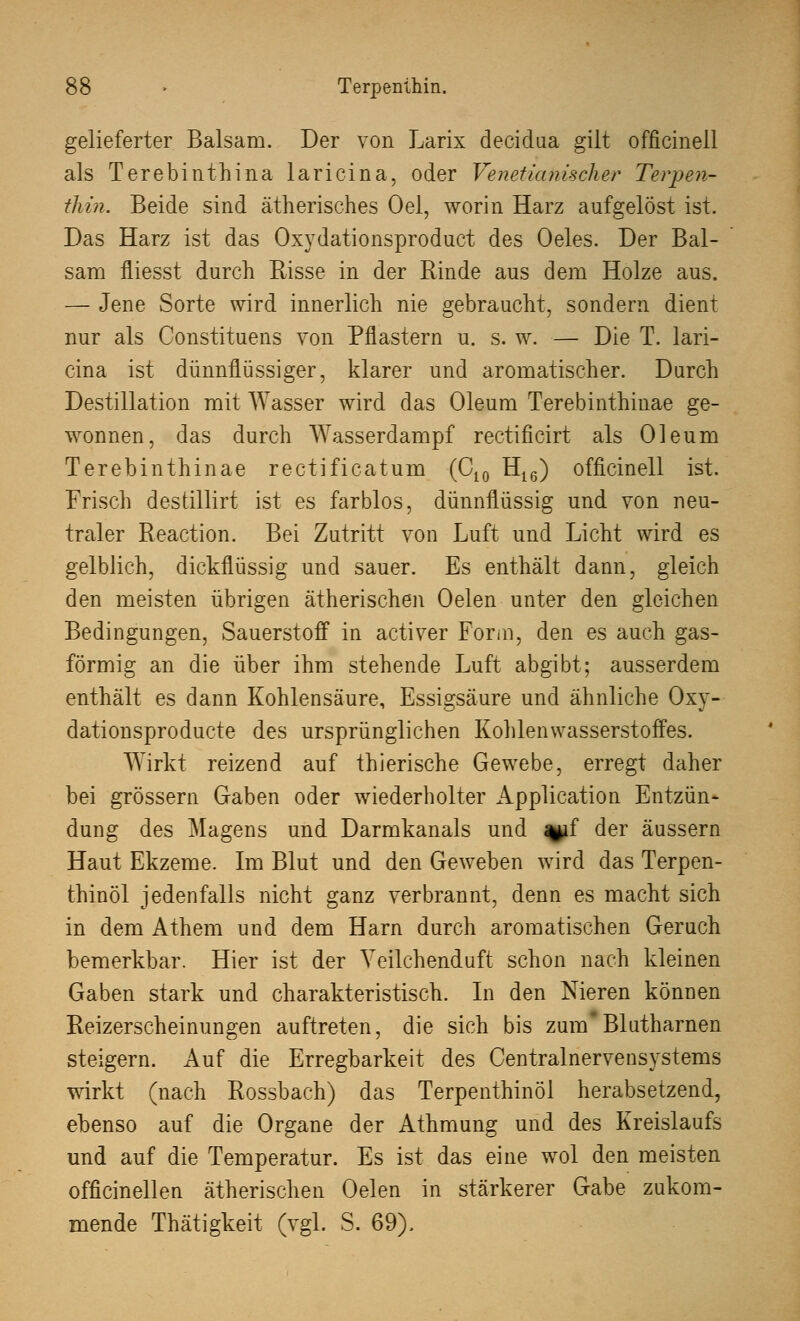 gelieferter Balsam. Der von Larix decidaa gilt officinell als Terebinthina laricina, oder Venetianischer Terpen- tliin. Beide sind ätherisches Oel, worin Harz aufgelöst ist. Das Harz ist das Oxydationsproduct des Oeles. Der Bal- sam fliesst durch Risse in der Rinde aus dem Holze aus. — Jene Sorte wird innerlich nie gebraucht, sondern dient nur als Constituens von Pflastern u. s. w. — Die T. lari- cina ist dünnflüssiger, klarer und aromatischer. Durch Destillation mit Wasser wird das Oleum Terebinthinae ge- wonnen, das durch Wasserdampf rectificirt als Oleum Terebinthinae rectificatum (C10 H16) officinell ist. Frisch destillirt ist es farblos, dünnflüssig und von neu- traler Reaction. Bei Zutritt von Luft und Licht wird es gelblich, dickflüssig und sauer. Es enthält dann, gleich den meisten übrigen ätherischen Oelen unter den gleichen Bedingungen, Sauerstoff in activer Form, den es auch gas- förmig an die über ihm stehende Luft abgibt; ausserdem enthält es dann Kohlensäure, Essigsäure und ähnliche Oxy- dationsproducte des ursprünglichen Kohlenwasserstoffes. WTirkt reizend auf thierische Gewebe, erregt daher bei grössern Gaben oder wiederholter Application Entzün- dung des Magens und Darmkanals und ^if der äussern Haut Ekzeme. Im Blut und den Geweben wird das Terpen- thinöl jedenfalls nicht ganz verbrannt, denn es macht sich in dem Athem und dem Harn durch aromatischen Geruch bemerkbar. Hier ist der Yeilchenduft schon nach kleinen Gaben stark und charakteristisch. In den Nieren können Reizerscheinungen auftreten, die sich bis zumBlutharnen steigern. Auf die Erregbarkeit des Centralnervensystems wirkt (nach Rossbach) das Terpenthinöl herabsetzend, ebenso auf die Organe der Athmung und des Kreislaufs und auf die Temperatur. Es ist das eine wol den meisten officinellen ätherischen Oelen in stärkerer Gabe zukom- mende Thätigkeit (vgl. S. 69).