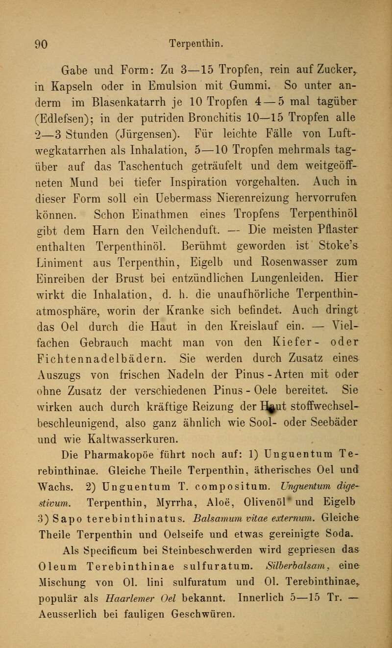 Gabe und Form: Zu 3—15 Tropfen, rein auf Zack er,, in Kapseln oder in Emulsion mit Gummi. So unter an- derm im Blasenkatarrh je 10 Tropfen 4 — 5 mal tagüber (Edlefsen); in der putriden Bronchitis 10—15 Tropfen alle 2—3 Stunden (Jürgensen). Für leichte Fälle von Luft- wegkatarrhen als Inhalation, 5—10 Tropfen mehrmals tag- über auf das Taschentuch geträufelt und dem weitgeöff- neten Mund bei tiefer Inspiration vorgehalten. Auch in dieser Form soll ein Uebermass Nierenreizung hervorrufen können. Schon Einathmen eines Tropfens Terpenthinöl gibt dem Harn den Veilchenduft. — Die meisten Pflaster enthalten Terpenthinöl. Berühmt geworden ist Stoke's Liniment aus Terpenthin, Eigelb und Rosenwasser zum Einreiben der Brust bei entzündlichen Lungenleiden. Hier wirkt die Inhalation, d. h. die unaufhörliche Terpenthin- atmosphäre, worin der Kranke sich befindet. Auch dringt das Oel durch die Haut in den Kreislauf ein. — Viel- fachen Gebrauch macht man von den Kiefer- oder Fichtennadelbädern. Sie werden durch Zusatz eines Auszugs von frischen Nadeln der Pinus-Arten mit oder ohne Zusatz der verschiedenen Pinus - Oele bereitet. Sie wirken auch durch kräftige Reizung der I^ut stoffwechsel- beschleunigend, also ganz ähnlich wie Sool- oder Seebäder und wie Kaltwasserkuren. Die Pharmakopoe führt noch auf: 1) Unguentum Te- rebinthinae. Gleiche Theile Terpenthin, ätherisches Oel und Wachs. 2) Unguentum T. compositum. Unguentum dige- stivum. Terpenthin, Myrrha, Aloe, Olivenöl* und Eigelb 3) Sapo terebinthinatus. Balsamum vitae externum. Gl eich e Theile Terpenthin und Oelseife und etwas gereinigte Soda. Als Specificum bei Steinbeschwerden wird gepriesen da& Oleum Terebinthinae sulfuratum. Silberbalsam, eine Mischung von Ol. lini sulfuratum und Ol. Terebinthinae,, populär als Haarlemer Oel bekannt. Innerlich 5—15 Tr. — Aeusserlich bei fauligen Geschwüren.