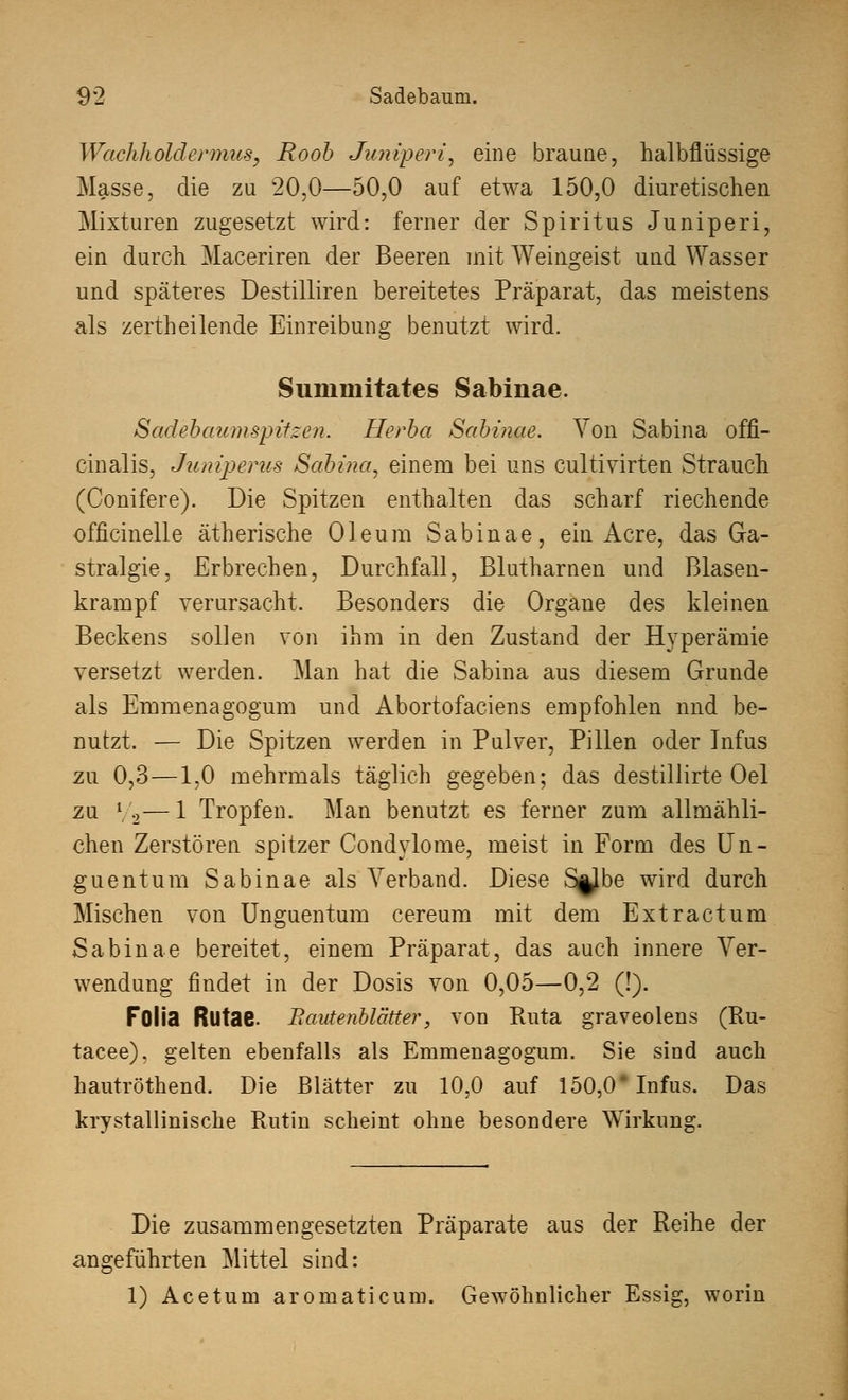 Wachhold'ermus, Roob Jumperi, eine braune, halbflüssige Masse, die zu 20,0—50,0 auf etwa 150,0 diuretischen Mixturen zugesetzt wird: ferner der Spiritus Juniperi, ein durch Maceriren der Beeren mit Weingeist und Wasser und späteres Destilliren bereitetes Präparat, das meistens als zertheilende Einreibung benutzt wird. Suininitates Sabinae. Sadebaumspitzen. Herba Sabinae. Von Sabina offi- cinalis, Juniperus Sabina, einem bei uns cultivirten Strauch (Conifere). Die Spitzen enthalten das scharf riechende officinelle ätherische Oleum Sabinae, ein Acre, das Ga- stralgie, Erbrechen, Durchfall, Blutharnen und Blasen- krampf verursacht. Besonders die Organe des kleinen Beckens sollen von ihm in den Zustand der Hyperämie versetzt werden. Man hat die Sabina aus diesem Grunde als Emmenagogum und Abortofaciens empfohlen nnd be- nutzt. — Die Spitzen werden in Pulver, Pillen oder Infus zu 0,3—1,0 mehrmals täglich gegeben; das destillirte Oel zu 7a—1 Tropfen. Man benutzt es ferner zum allmähli- chen Zerstören spitzer Condylome, meist in Form des Un- guentum Sabinae als Verband. Diese S^be wird durch Mischen von Unguentum cereum mit dem Extractum Sabinae bereitet, einem Präparat, das auch innere Ver- wendung findet in der Dosis von 0,05—0,2 (!). FOlia Rlltae. Bavtenblätter, von Ruta graveolens (Ru- tacee). gelten ebenfalls als Emmenagogum. Sie sind auch hautröthend. Die Blätter zu 10,0 auf 150,0* Infus. Das krystalliniscke Rutin scheint ohne besondere Wirkung. Die zusammengesetzten Präparate aus der Reihe der angeführten Mittel sind: 1) Acetum aromaticum. Gewöhnlicher Essig, worin