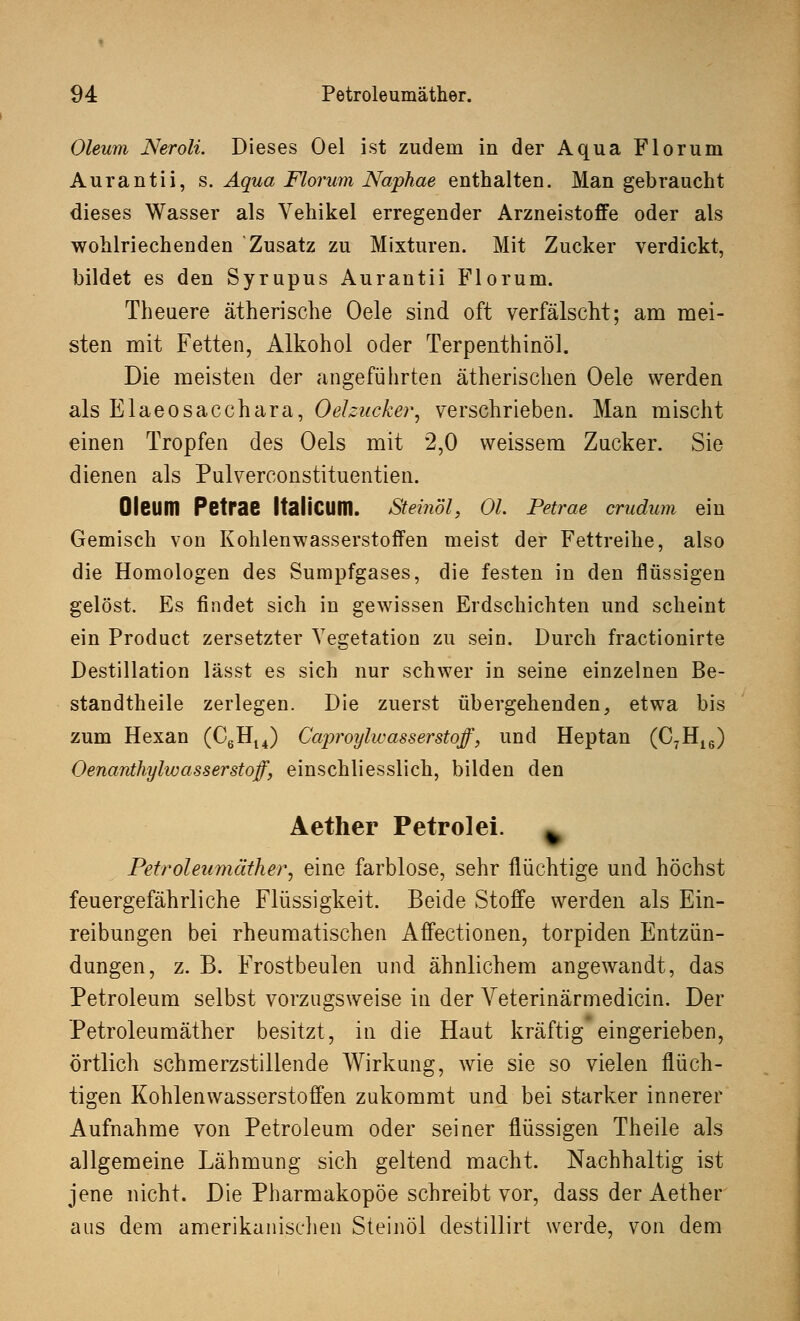 Oleum Neroli. Dieses Oel ist zudem in der Aqua Florum Aurantii, s. Aqua Florum Naphae enthalten. Man gebraucht dieses Wasser als Vehikel erregender Arzneistoffe oder als wohlriechenden Zusatz zu Mixturen. Mit Zucker verdickt, bildet es den Syrupus Aurantii Florum. Theuere ätherische Oele sind oft verfälscht; am mei- sten mit Fetten, Alkohol oder Terpenthinöl. Die meisten der angeführten ätherischen Oele werden als Elaeosacchara, Oelzucker, verschrieben. Man mischt einen Tropfen des Oels mit 2,0 weissem Zucker. Sie dienen als Pulverconstituentien. Oleum Petrae ItaliCUm. Steinöl, Ol. Petrae crudum ein Gemisch von Kohlenwasserstoffen meist der Fettreihe, also die Homologen des Sumpfgases, die festen in den flüssigen gelöst. Es findet sich in gewissen Erdschichten und scheint ein Product zersetzter Vegetation zu sein. Durch fractionirte Destillation lässt es sich nur schwer in seine einzelnen Be- standteile zerlegen. Die zuerst übergehenden, etwa bis zum Hexan (C6Hl4) Caproylw asser stoff, und Heptan (C7H16) Oenanthylw asser stoff, einschliesslich, bilden den Aether Petrolei. » Petroleiimäther, eine farblose, sehr flüchtige und höchst feuergefährliche Flüssigkeit. Beide Stoffe werden als Ein- reibungen bei rheumatischen Affectionen, torpiden Entzün- dungen, z. B. Frostbeulen und ähnlichem angewandt, das Petroleum selbst vorzugsweise in der Veterinärmedicin. Der Petroleumäther besitzt, in die Haut kräftig eingerieben, örtlich schmerzstillende Wirkung, wie sie so vielen flüch- tigen Kohlenwasserstoffen zukommt und bei starker innerer Aufnahme von Petroleum oder seiner flüssigen Theile als allgemeine Lähmung sich geltend macht. Nachhaltig ist jene nicht. Die Pharmakopoe schreibt vor, dass der Aether aus dem amerikanischen Steinöl destillirt werde, von dem