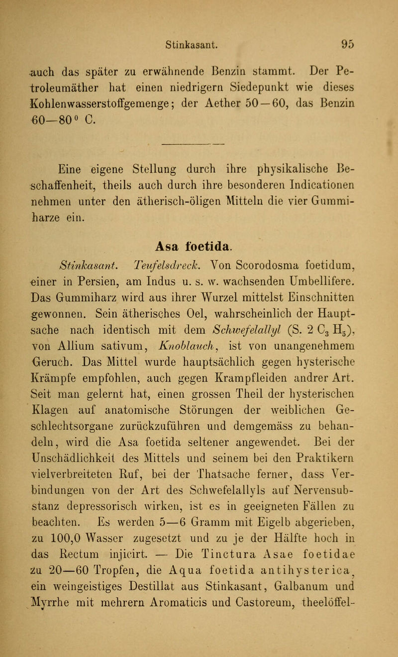 auch das später zu erwähnende Benzin stammt. Der Pe- troleumäther hat einen niedrigem Siedepunkt wie dieses Kohlenwasserstoffgemenge; der Aether 50 — 60, das Benzin 60—80° C. Eine eigene Stellung durch ihre physikalische Be- schaffenheit, theils auch durch ihre besonderen Indicationen nehmen unter den ätherisch-öligen Mitteln die vier Gummi- harze ein. Asa foetida. Stinkasant. Teufelsdreck. Von Scorodosma foetidum, einer in Persien, am Indus u. s. w. wachsenden Umbellifere. Das Gummiharz wird aus ihrer Wurzel mittelst Einschnitten gewonnen. Sein ätherisches Oel, wahrscheinlich der Haupt- sache nach identisch mit dem Schwefelallyl (S. 2 C3 H3), von Allium sativum, Knoblauch, ist von unangenehmem Geruch. Das Mittel wurde hauptsächlich gegen hysterische Krämpfe empfohlen, auch gegen Krampfleiden andrer Art. Seit man gelernt hat, einen grossen Theil der hysterischen Klagen auf anatomische Störungen der weiblichen Ge- schlechtsorgane zurückzuführen und demgemäss zu behan- deln, wird die Asa foetida seltener angewendet. Bei der Unschädlichkeit des Mittels und seinem bei den Praktikern vielverbreiteten Ruf, bei der Thatsache ferner, dass Ver- bindungen von der Art des Schwefelaliyls auf Nervensub- stanz depressorisch wirken, ist es in geeigneten Fällen zu beachten. Es werden 5—6 Gramm mit Eigelb abgerieben, zu 100,0 Wasser zugesetzt und zu je der Hälfte hoch in das Rectum injicirt. — Die Tinctura Asae foetidae Zu 20—60 Tropfen, die Aqua foetida antihysterica ein weingeistiges Destillat aus Stinkasant, Galbanum und Myrrhe mit mehrern Aromaticis und Castoreum, theelöffel-