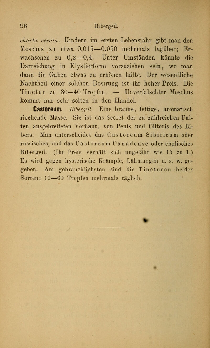 i)8 Bibergeil. charta cerata. Kindern im ersten Lebensjahr gibt man den Moschus zu etwa 0,015—0,050 mehrmals tagüber; Er- wachsenen zu 0,2—0,4. Unter Umständen könnte die Darreichung in Ktystierform vorzuziehen sein, wo man dann die Gaben etwas zu erhöhen hätte. Der wesentliche Nachtheil einer solchen Dosirung ist ihr hoher Preis. Die Tinctur zu 30—40 Tropfen. — Unverfälschter Moschus kommt nur sehr selten in den Handel. CastOreum. Bibergeil. Eine braune, fettige, aromatisch riechende Masse. Sie ist das Secret der zu zahlreichen Fal- ten ausgebreiteten Vorhaut, von Penis und Clitoris des Bi- bers. Man unterscheidet das Castoreum Sibiricum oder russisches, und das Castoreum Canadense oder englisches Bibergeil. (Ihr Preis verhält sich ungefähr wie 15 zu 1.) Es wird gegen hysterische Krämpfe, Lähmungen u. s. w. ge- geben. Am gebräuchlichsten sind die Tincturen beider Sorten; 10—60 Tropfen mehrmals täglich.