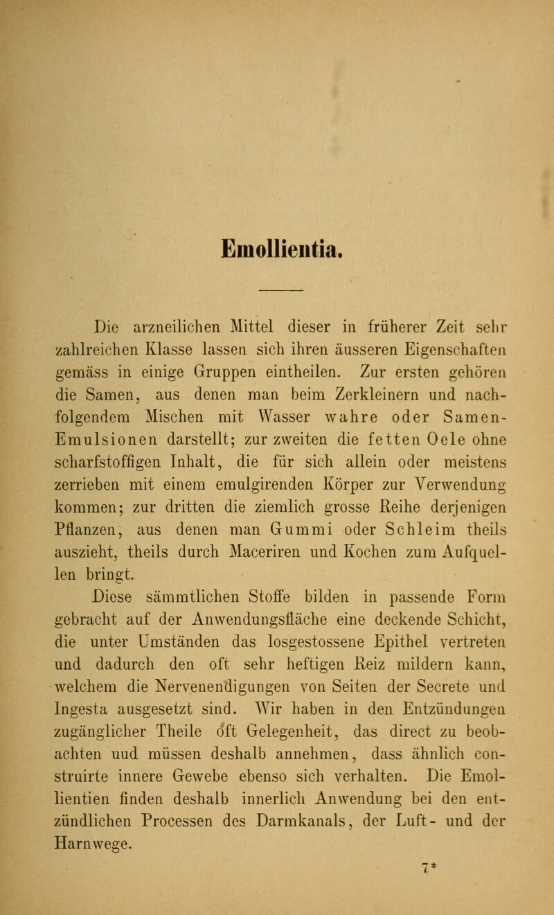 Emollieiitia. Die arzneilichen Mittel dieser in früherer Zeit sehr zahlreichen Klasse lassen sich ihren äusseren Eigenschaften gemäss in einige Gruppen eintheilen. Zur ersten gehören die Samen, aus denen man beim Zerkleinern und nach- folgendem Mischen mit Wasser wahre oder Samen- Emulsionen darstellt; zur zweiten die fetten Oele ohne scharfstoffigen Inhalt, die für sich allein oder meistens zerrieben mit einem emulgirenden Körper zur Verwendung kommen; zur dritten die ziemlich grosse Reihe derjenigen Pflanzen, aus denen man Gummi oder Schleim theils auszieht, theils durch Maceriren und Kochen zum Aufquel- len bringt. Diese sämmtlichen Stoffe bilden in passende Form gebracht auf der Anwendungsfläche eine deckende Schicht, die unter Umständen das losgestossene Epithel vertreten und dadurch den oft sehr heftigen Reiz mildern kann, welchem die Nervenendigungen von Seiten der Secrete und Ingesta ausgesetzt sind. Wir haben in den Entzündungen zugänglicher Theile oft Gelegenheit, das direct zu beob- achten uud müssen deshalb annehmen, dass ähnlich con- struirte innere Gewebe ebenso sich verhalten. Die Emol- lientien finden deshalb innerlich Anwendung bei den ent- zündlichen Processen des Darmkanals, der Luft- und der Harnwege.