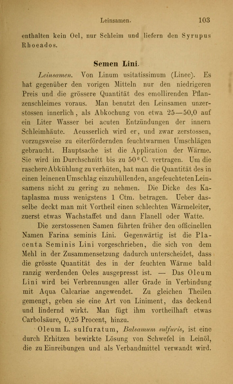 Q Leinsamen. 10.' enthalten kein Oel, nur Schleim und liefern den Syrupus Rhoeados. Semen Lini. Leinsamen. Von Linum usitatissimum (Linec). Es hat gegenüber den vorigen Mitteln nur den niedrigeren Preis und die grössere Quantität des emollirenden Pflan- zenschleimes voraus. Man benutzt den Leinsamen unzer- stossen innerlich, als Abkochung von etwa 25—50,0 auf ein Liter Wasser bei acuten Entzündungen der innern Schleimhäute. Aeusserlich wird er, und zwar zerstossen, vorzugsweise zu eiterfördernden feuchtwarmen Umschlägen gebraucht. Hauptsache ist die Application der Wärme. Sie wird im Durchschnitt bis zu 50 ° C. vertragen. Um die raschere Abkühlung zu verhüten, hat man die Quantität des in einen leinenen Umschlag einzuhüllenden, angefeuchteten Lein- samens nicht zu gering zu nehmen. Die Dicke des Ka- taplasma muss wenigstens 1 Ctm. betragen. Ueber das- selbe deckt man mit Vortheil einen schlechten Wärmeleiter, zuerst etwas Wachstaffet und dann Flanell oder Watte. Die zerstossenen Samen führten früher den officinellen Namen Farina seminis Lini. Gegenwärtig ist die Pla- centa Seminis Lini vorgeschrieben, die sich von dem Mehl in der Zusammensetzung dadurch unterscheidet, dass die grösste Quantität des in der feuchten Wärme bald ranzig werdenden Oeles ausgepresst ist. — Das Oleum Lini wird bei Verbrennungen aller Grade in Verbindung mit Aqua Calcariae angewendet. Zu gleichen Theilen gemengt, geben sie eine Art von Liniment, das deckend und lindernd wirkt. Man fügt ihm vortheilhaft etwas Carbolsäure, 0,25 Procent, hinzu. Oleum L. sulfuratum, Balsamum sulfuris, ist eine durch Erhitzen bewirkte Lösung von Schwefel in Leinöl, die zu Einreibungen und als Verband mittel verwandt wird.