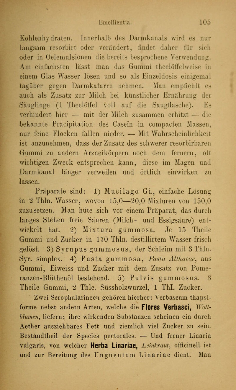 Kohlenhydraten. Innerhalb des Darmkanals wird es nur langsam resorbirt oder verändert, findet daher für sich -oder in Oelemulsionen die bereits besprochene Verwendung. Am einfachsten lässt man das Gummi theelöffelweise in einem Glas Wasser lösen und so als Einzeldosis einigemal tagüber gegen Darmkatarrh nehmen. Man empfiehlt es auch als Zusatz zur Milch bei künstlicher Ernährung der Säuglinge (1 Theelöffel voll auf die Saugflasche). Es verhindert hier — mit der Milch zusammen erhitzt — die bekannte Präcipitation des Casei'n in compacten Massen, nur feine Flocken fallen nieder. — Mit Wahrscheinlichkeit ist anzunehmen, dass der Zusatz des schwerer resorbirbaren Gummi zu andern Arzneikörpern noch dem fernem, olt wichtigen Zweck entsprechen kann, diese im Magen und Darmkanal länger verweilen und örtlich einwirken zu lassen. Präparate sind: 1) Mucilago Gi., einfache Lösung in 2 Thln. Wasser, wovon 15,0—20,0 Mixturen von 150,0 zuzusetzen. Man hüte sich vor einem Präparat, das durch langes Stehen freie Säuren (Milch- und Essigsäure) ent- wickelt hat. 2) Mixtura gummosa. Je 15 Theile Gummi und Zucker in 170 Thln. destillirtem Wasser frisch gelöst. 3) Syrupus gummosus, der Schleim mit 3 Thln. Syr. simplex. 4) Pasta gummosa, Pasta Althaeae, aus Gummi, Eiweiss und Zucker mit dem Zusatz von Pome- ranzen-Blüthenöl bestehend. 5) Pulvis gummosus. 3 Theile Gummi, 2 Thle. Süssholzwurzel, 1 ThI. Zucker. Zwei Scrophularineen gehören hierher: Verbascum thapsi- forme nebst andern Arten, welche die Flores Verbasci, Woll- blumen, liefern; ihre wirkenden Substanzen scheinen ein durch Aether ausziehbares Fett und ziemlich viel Zucker zu sein. Bestandtheil der Species pectorales. — Und ferner Linaria vulgaris, von welcher Herba Linariae, Leinkraut, officinell ist und zur Bereitung des Unguentum Linariae dient. Man