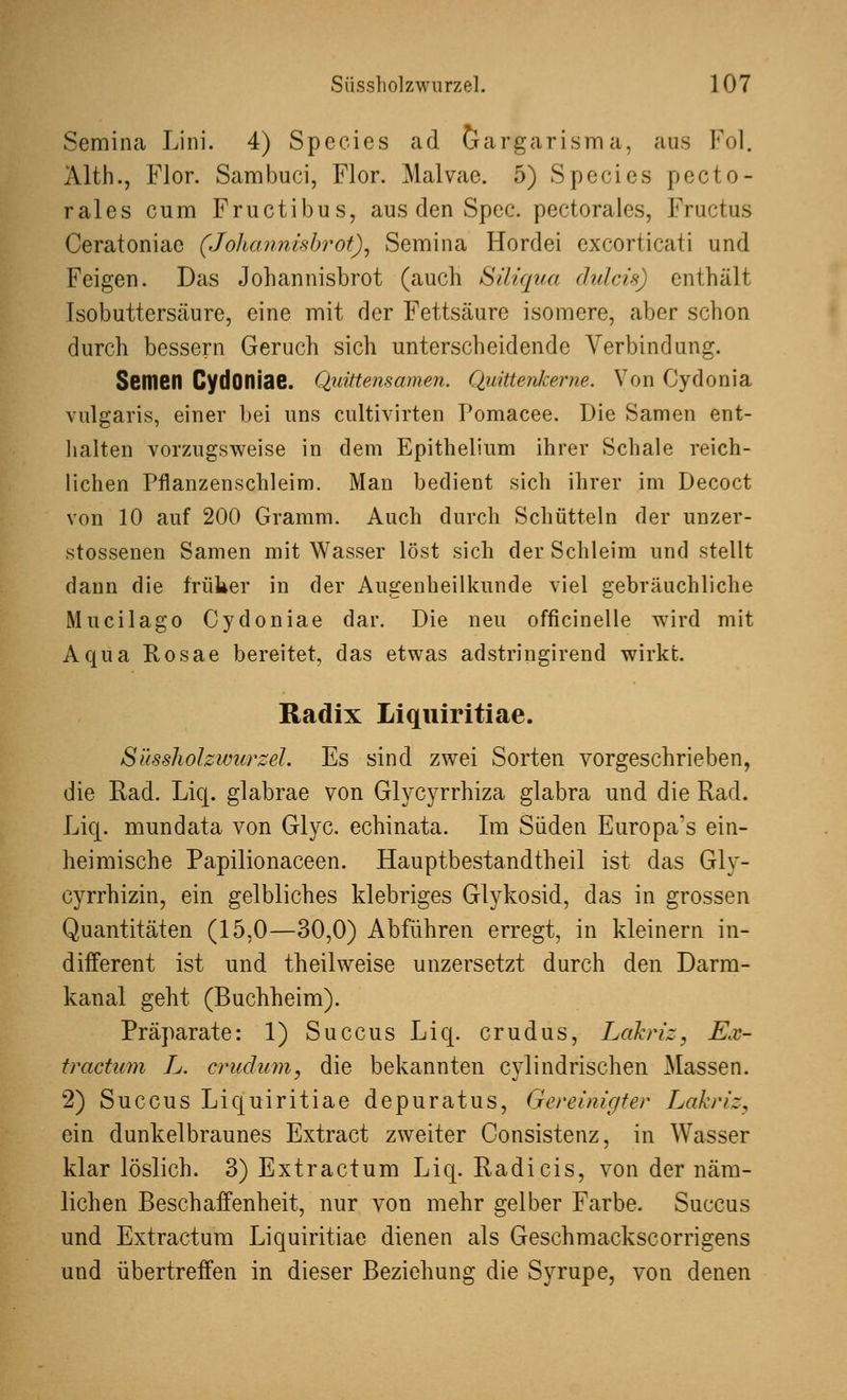 Semina Lini. 4) Species ad Gargarisma, aus Fol. Alth., Flor. Sambuci, Flor. Malvae. 5) Species pecto- rales cum Fructibus, aus den Spec. pectorales, Fructus Ceratoniae (Johannisbrot), Semina Hordei excorticati und Feigen. Das Johannisbrot (auch Siliqua dvlcis) enthält Isobuttersäure, eine mit der Fettsäure isomere, aber schon durch bessern Geruch sich unterscheidende Verbindung. Semen CydOniae. Quittensamen. Quittenkerne. Von Cydonia vulgaris, einer bei uns cultivirten Pomacee. Die Samen ent- halten vorzugsweise in dem Epithelium ihrer Schale reich- lichen Pflanzenschleim. Man bedient sich ihrer im Decoct von 10 auf 200 Gramm. Auch durch Schütteln der unzer- stossenen Samen mit Wasser löst sich der Schleim und stellt dann die früher in der Augenheilkunde viel gebräuchliche Mucilago Cydoniae dar. Die neu officinelle wird mit Aqua Rosae bereitet, das etwas adstringirend wirkt. Radix Liquiritiae. Süssholzwurzel Es sind zwei Sorten vorgeschrieben, die Rad. Liq. glabrae von Glycyrrhiza glabra und die Rad. Liq. mundata von Glyc. echinata. Im Süden Europa's ein- heimische Papilionaceen. Hauptbestandteil ist das Glv- cyrrhizin, ein gelbliches klebriges Glykosid, das in grossen Quantitäten (15,0—30,0) Abführen erregt, in kleinern in- different ist und theilweise unzersetzt durch den Darm- kanal geht (Buchheim). Präparate: 1) Succus Liq. crudus, Lakriz, Ex- tractum L. crudum, die bekannten cylindrischen Massen. 2) Succus Liquiritiae depuratus, Gereinigter Lahn':, ein dunkelbraunes Extract zweiter Consistenz, in Wasser klar löslich. 3) Extractum Liq. Radi eis, von der näm- lichen Beschaffenheit, nur von mehr gelber Farbe. Succus und Extractum Liquiritiae dienen als Geschmackscorrigens und übertreffen in dieser Beziehung die Syrupe, von denen