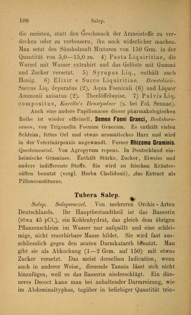 die meisten, statt den Geschmack der Arzneistoffe zu ver- decken oder zu verbessern, ihn noch widerlicher machen. Man setzt den Süssholzsaft Mixturen von 150 Grm. in der Quantität von 5,0—15,0 zu. 4) Pasta Liquiritiae, die Wurzel mit Wasser extrahirt und das Gelöste mit Gummi und Zucker versetzt. 5) Svrupus Liq., enthält auch Honig. 6) Elixir e Succo Liquiritiae. Brustelixir. Succus Liq. depuratus (2), Aqua Foeniculi (6) und Liquor Ammonii anisatus (2). Theelöffelweise. 7) Pulvis Liq. compositus, Kurella?s Brastpidver (s. bei Fol. Sennae). Auch eine andere Papilionacee dieser pharmakologischen Reihe ist wieder officinell, Semen Foeni GraSCi, Bockshorn- samen, vod Trigonella Foenum Graecum. Es enthält vielen Schleim, fettes Oel und etwas aromatisches Harz und wird in der Veterinärpraxis angewandt. Ferner RhiZOma Gramiflis. Queckenwurzel. Von Agropyrum repens. In Deutschland ein- heimische Graminee. Enthält Stärke, Zucker, Eiweiss und andere indifferente Stoffe. Sie wird zu frischen Kräuter- säften benutzt (vergl. Herba Chelidonii), %das Extract als Pillenconstituens. Tubera Salep. Salep. Salepwurzel. Von mehreren Orchis - Arten Deutschlands. Ihr Hauptbestandtheil ist das Bassorin (etwa 45 pCt.), ein Kohlenhydrat, das gleich dem übrigen Pflanzenschleim im Wasser nur aufquillt und eine schlei- mige, nicht resorbirbare Masse bildet. Sie wird fast aus- schliesslich gegen den acuten Darmkatarrh benutzt. Man gibt sie als Abkochung (1—2 Grm. auf 150) mit etwas Zucker versetzt. Das meist derselben Indication, wenn auch in anderer Weise, dienende Tannin lässt sich nicht hinzufügen, weil es das Bassorin niederschlägt. Ein dün- neres Decoct kann man bei anhaltender Darmreizung, wie im Abdominaltyphus, tagüber in beliebiger Quantität trin-