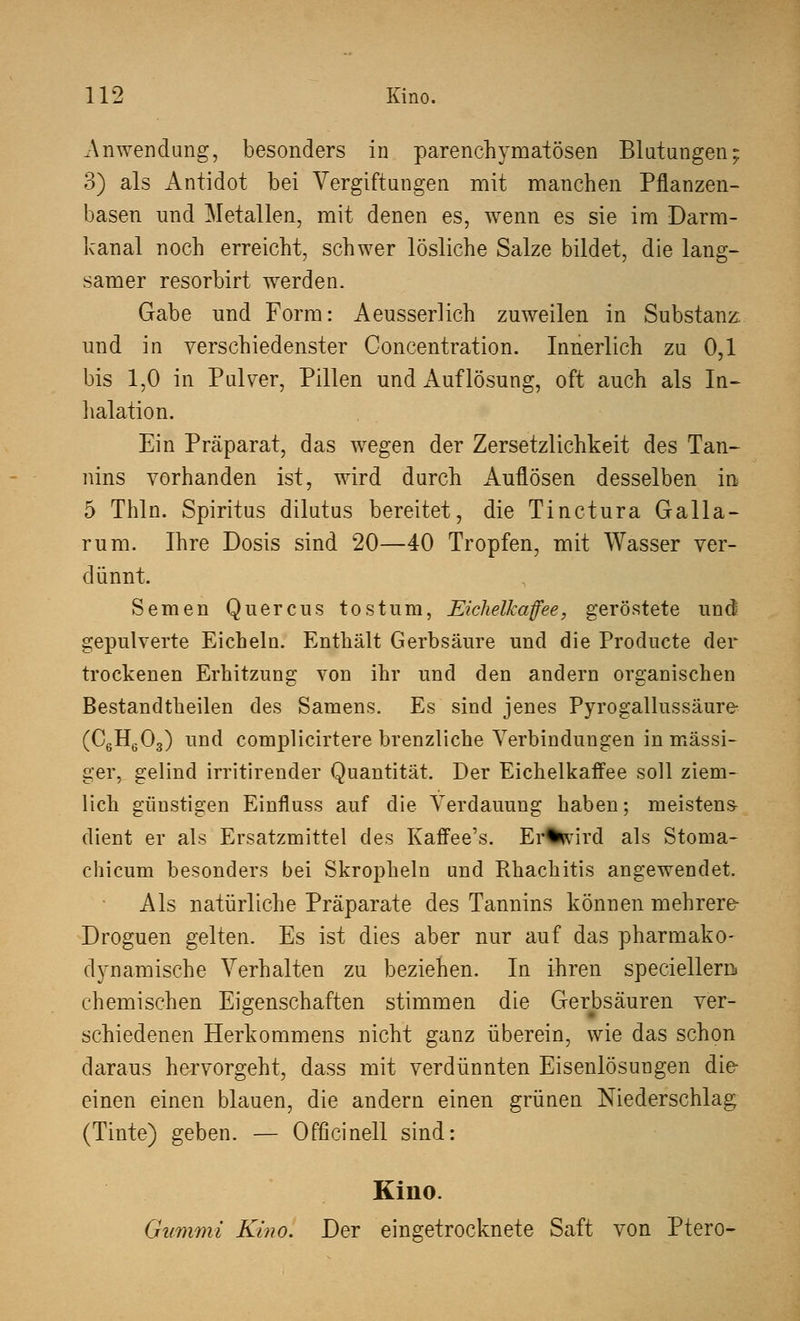 .Anwendung, besonders in parenchymatösen Blutungen; 3) als Antidot bei Vergiftungen mit manchen Pflanzen- basen und Metallen, mit denen es, wenn es sie im Darm- kanal noch erreicht, schwer lösliche Salze bildet, die lang- samer resorbirt werden. Gabe und Form: Aeusserlich zuweilen in Substanz und in verschiedenster Concentration. Innerlich zu 0,1 bis 1,0 in Pulver, Pillen und Auflösung, oft auch als In- halation. Ein Präparat, das wegen der Zersetzlichkeit des Tan- nins vorhanden ist, wird durch Auflösen desselben in 5 Thln. Spiritus dilutus bereitet, die Tinctura Galla- rum. Ihre Dosis sind 20—40 Tropfen, mit Wasser ver- dünnt. Semen Quercus tost um, Eichelkaffee, geröstete und gepulverte Eicheln. Enthält Gerbsäure und die Producte der trockenen Erhitzung von ihr und den andern organischen Bestandteilen des Samens. Es sind jenes Pyrogallussäure- (C6H603) und complicirtere brenzliche Verbindungen in massi- ger, gelind irritirender Quantität. Der Eichelkaffee soll ziem- lich günstigen Einfluss auf die Verdauung haben; meistens- dient er als Ersatzmittel des Kaffee's. Er%tvird als Stoma- chicum besonders bei Skropheln und Rhachitis angewendet. Als natürliche Präparate des Tannins können mehrere- Droguen gelten. Es ist dies aber nur auf das pharmako- dynamische Verhalten zu beziehen. In ihren speciellern> chemischen Eigenschaften stimmen die Gerbsäuren ver- schiedenen Herkommens nicht ganz überein, wie das schon daraus hervorgeht, dass mit verdünnten Eisenlösungen die einen einen blauen, die andern einen grünen Niederschlag (Tinte) geben. — Officinell sind: Kino. Gummi Kino. Der eingetrocknete Saft von Ptero-