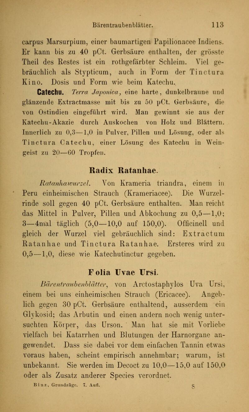 carpus Marsurpium, einer baumartigen Papilionacee Indiens. Er kann bis zu 40 pCt. Gerbsäure enthalten, der gros Theil des Restes ist ein rothgefärbter Schleim. Viel ge- bräuchlich als Stypticum, auch in Form der Tinctura Kino. Dosis und Form wie beim Katechu. Catechll. Terra Japonica, eine harte, dunkelbraune und glänzende Extractmasse mit bis zu 50 pCt. Gerbsäure, die von Ostindien eingeführt wird. Man gewinnt sie aus der Katechu-Akazie durch Auskochen von Holz und Blättern. Innerlich zu 0,3—1,0 in Pulver, Pillen und Lösung, oder als Tinctura Catechu, einer Lösung des Katechu in Wein- geist zu 20—60 Tropfen. Radix Ratanhae. Ratanhawurzel. Von Krameria triandra, einem in Peru einheimischen Strauch (Krameriacee). Die Wurzel- rinde soll gegen 40 pCt. Gerbsäure enthalten. Man reicht das Mittel in Pulver, Pillen und Abkochung zu 0,5—1,0; 3—4mal täglich (5,0—10,0 auf 150,0). Officinell und gleich der Wurzel viel gebräuchlich sind: Extractum Ratanhae und Tinctura Ratanhae. Ersteres wird zu 0,5—1,0, diese wie Katechutinctur gegeben. Folia Uvae Ursi. Bärentraubenblätter, von Arctostaphylos Uva Ursi, einem bei uns einheimischen Strauch (Ericacee). Angeb- lich gegen 30 pCt. Gerbsäure enthaltend, ausserdem ein Glykosid; das Arbutin und einen andern noch wenig unter- suchten Körper, das Urson. Man hat sie mit Vorliebe vielfach bei Katarrhen und Blutungen der Harnorgane an- gewendet. Dass sie dabei vor dem einfachen Tannin etwas voraus haben, scheint empirisch annehmbar; warum, ist unbekannt. Sie werden im Decoct zu 10,0—15,0 auf 150.0 oder als Zusatz anderer Species verordnet. Binz, Grundzüge. 7. Aufl. q
