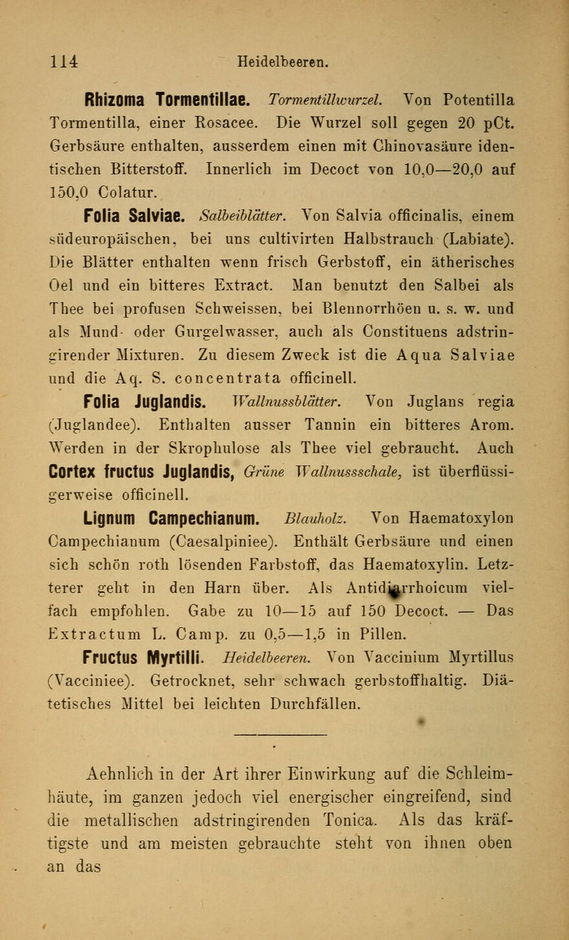 RhiZOma Tormentillae. Tormentillwurzel. Von Potentilla Tormentilla, einer Rosacee. Die Wurzel soll gegen 20 pCt. Gerbsäure enthalten, ausserdem einen mit Chinovasäure iden- tischen Bitterstoff. Innerlich im Decoct von 10,0—20,0 auf 150,0 Colatur. Fülia Salviae. Salbeiblätter. Von Salvia officinalis, einem südeuropäischen, bei uns cultivirten Halbstrauch (Labiate). Die Blätter enthalten wenn frisch Gerbstoff, ein ätherisches Oel und ein bitteres Extract. Man benutzt den Salbei als Thee bei profusen Schweissen, bei Blennorrhöen u. s. w. und als Mund- oder Gurgelwasser, auch als Constituens adstrin- girender Mixturen. Zu diesem Zweck ist die Aqua Salviae und die Aq. S. concentrata officinell. Folia JuglandiS. Wallnussblätter. Von Juglans regia (Juglandee). Enthalten ausser Tannin ein bitteres Arom. Werden in der Skrophulose als Thee viel gebraucht. Auch CorteX frUCtUS JuglandiS, Grüne Wallnussschale, ist überflüssi- gerweise officinell. Lignum Campechianum. Blauholz. Von Haematoxylon Campechianum (Caesalpiniee). Enthält Gerbsäure und einen sich schön roth lösenden Farbstoff, das Haematoxylin. Letz- terer geht in den Harn über. Als Antid^rrhoicum viel- fach empfohlen. Gabe zu 10—15 auf 150 Decoct. — Das Extractum L. Camp, zu 0,5—1,5 in Pillen. FrUCtUS Myrtilli. Heidelbeeren. Von Vaccinium Myrtillus (Vacciniee). Getrocknet, sehr schwach gerbstoffhaltig. Diä- tetisches Mittel bei leichten Durchfällen. Aehnlich in der Art ihrer Einwirkung auf die Schleim- häute, im ganzen jedoch viel energischer eingreifend, sind die metallischen adstringirenden Tonica. Als das kräf- tigste und am meisten gebrauchte steht von ihnen oben an das