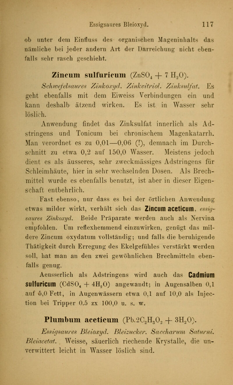 ob unter dem Einfluss des organischen Mageninhalts das nämliche bei jeder andern Art der Darreichung nicht eben- falls sehr rasch geschieht. Zincum sulfurieum (ZnS04 + 7 H20). Schwefelsaures Zinkoxyd. Ziidcoitriol. Zinksulfat. Es geht ebenfalls mit dem Eiweiss Verbindungen ein und kann deshalb ätzend wirken. Es ist in Wasser sehr löslich. Anwendung findet das Zinksulfat innerlich als Ad- stringens und Tonicum bei chronischem Magenkatarrh. Man verordnet es zu 0,01—0,06 (!), demnach im Durch- schnitt zu etwa 0,2 auf 150,0 Wasser. Meistens jedoch dient es als äusseres, sehr zweckmässiges Adstringens für Schleimhäute, hier in sehr wechselnden Dosen. Als Brech- mittel wurde es ebenfalls benutzt, ist aber in dieser Eigen- schaft entbehrlich. Fast ebenso, nur dass es bei der örtlichen Anwendung etwas milder wirkt, verhält sich das ZinciWI aceticum. essig- saures Zinkoxyd. Beide Präparate werden auch als Nervina empfohlen. Um reflexhemmend einzuwirken, genügt das mil- dere Zincum oxydatum vollständig; und falls die beruhigende Thätigkeit durch Erregung des Ekelgefühles verstärkt werden soll, hat man an den zwei gewöhnlichen Brechmitteln eben- falls genug. Aeusserlich als Adstringens wird auch das Cadmium SUlfuHcum (CdS04 + 4H20) angewandt; in Augensalben 0,1 auf 5,0 Fett, in Augen wässern etwa 0,1 auf 10,0 als Injec- tion bei Tripper 0.5 zx 100,0 u. s. w. Plumbum aceticum (Pb.2C2H302 + 3H20). Essigsaures Bleioxyd. Bleizucker. Saccharum SaturnL Bleiacetat. . Weisse, säuerlich riechende Krystalle, die un- verwittert leicht in Wasser löslich sind.