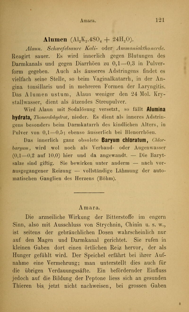 Amara. 1 '21 Alumen (A12K,.4S04 + 24H20). Alaun. Schwefelsaure Kali- oder Ammoniakthonerde. Reagirt sauer. Es wird innerlich gegen Blutungen des Darmkanals und gegen Diarrhöen zu 0,1—0,3 in Pulver- form gegeben. Auch als äusseres Adstringens findet es vielfach seine Stelle, so beim Vaginal katarrh, in der An- gina tonsillaris und in mehreren Formen der Laryngitis. Das Alumen ustum, Alaun weniger den 24 Mol. Kry- stallwasser, dient als ätzendes Streupulver. Wird Alaun mit Sodalösung versetzt, so fällt Alltmina hydrata, Thonerdehydrat, nieder. Es dient als inneres Adstrin- gens besonders beim Darmkatarrh des kindlichen Alters, in Pulver von 0,1—0,5; ebenso äusserlich bei Blenorrhöen. Das innerlich ganz obsolete Baryuttl Chloratum, Chlor- baryum, wird wol noch als Verband- oder Augenwasser (0,1—0,2 auf 10,0) hier und da angewandt. — Die Baryt- salze sind giftig. Sie bewirken unter anderm — nach vor- ausgegangener Reizung — vollständige Lähmung der auto- matischen Ganglien des Herzens (Böhm). Amara. Die arzneiliche Wirkung der Bitterstoffe im engern Sinn, also mit Ausschluss von Strychnin, Chinin u. s. w., ist seitens der gebräuchlichen Dosen wahrscheinlich nur auf den Magen und Darmkanal gerichtet. Sie rufen in kleinen Gaben dort einen örtlichen Reiz hervor, der als Hunger gefühlt wird. Der Speichel erfährt bei ihrer Auf- nahme eine Vermehrung; man unterstellt dies auch für die übrigen Verdauungssäfte. Ein befördernder Einfluss jedoch auf die Bildung der Peptone liess sich an gesunden Thieren bis jetzt nicht nachweisen, bei grossen Gaben