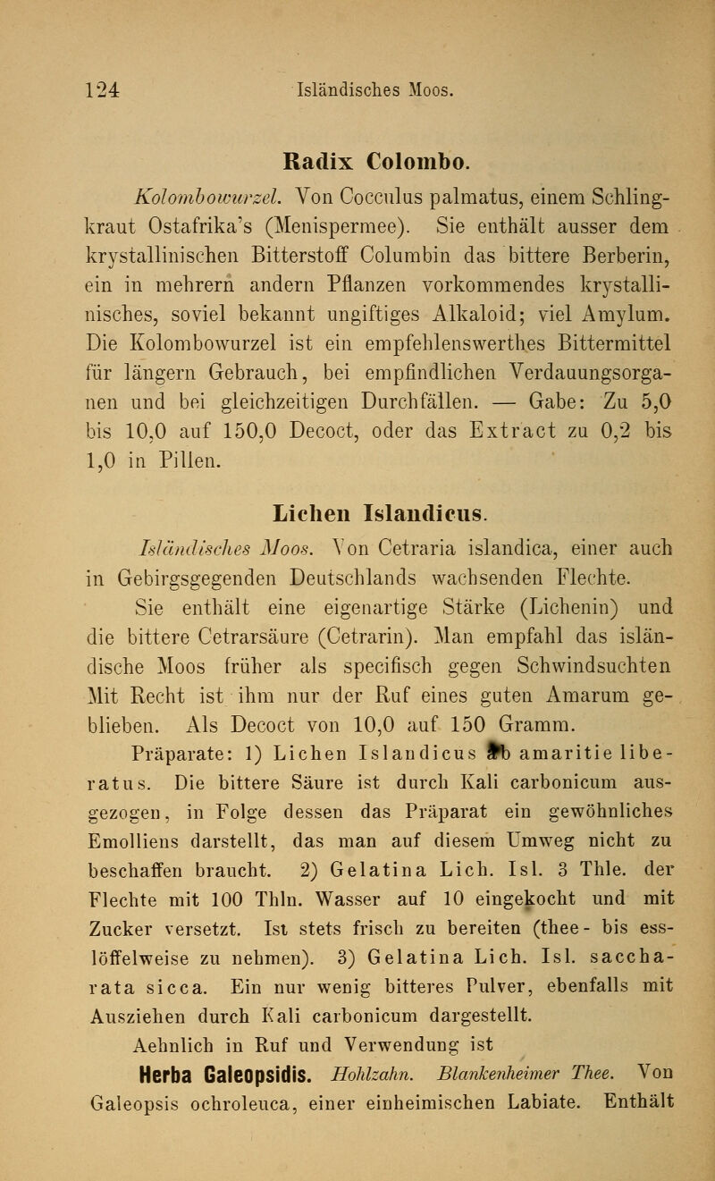 Radix Colombo. Kolombowurzel. Von Cocculus palmatus, einem Sehling- kraut Ostafrika's (Menispermee). Sie enthält ausser dem krystallinisehen Bitterstoff Columbin das bittere Berberin, ein in mehrern andern Pflanzen vorkommendes krystalli- nisches, soviel bekannt ungiftiges Alkaloid; viel Amylum. Die Kolombowurzel ist ein empfehlenswerthes Bittermittel für längern Gebrauch, bei empfindlichen Verdauungsorga- nen und bei gleichzeitigen Durchfällen. — Gabe: Zu 5,0 bis 10,0 auf 150,0 Decoct, oder das Extract zu 0,2 bis 1,0 in Pillen. Liehen Islandieus. Isländisches Moos. Von Cetraria islandica, einer auch in Gebirgsgegenden Deutschlands wachsenden Flechte. Sie enthält eine eigenartige Stärke (Lichenin) und die bittere Cetrarsäure (Cetrarin). Man empfahl das islän- dische Moos früher als speeifisch gegen Schwindsuchten Mit Recht ist ihm nur der Ruf eines guten Amarum ge- blieben. Als Decoct von 10,0 auf 150 Gramm. Präparate: 1) Liehen Islandieus §b amaritie libe- ratus. Die bittere Säure ist durch Kali carbonicum aus- gezogen, in Folge dessen das Präparat ein gewöhnliches Emolliens darstellt, das man auf diesem Umweg nicht zu beschaffen braucht. 2) Gelatina Lieh. Isl. 3 Thle. der Flechte mit 100 Thln. Wasser auf 10 eingekocht und mit Zucker versetzt. Ist stets frisch zu bereiten (thee- bis ess- löffelweise zu nehmen). 3) Gelatina Lieh. Isl. saccha- rata sicca. Ein nur wenig bitteres Pulver, ebenfalls mit Ausziehen durch Kali carbonicum dargestellt. Aehnlich in Ruf und Verwendung ist Herba GaleOpsidiS. Hohlzahn. Blankenheimer Thee. Von Gaieopsis ochroleuca, einer einheimischen Labiate. Enthält