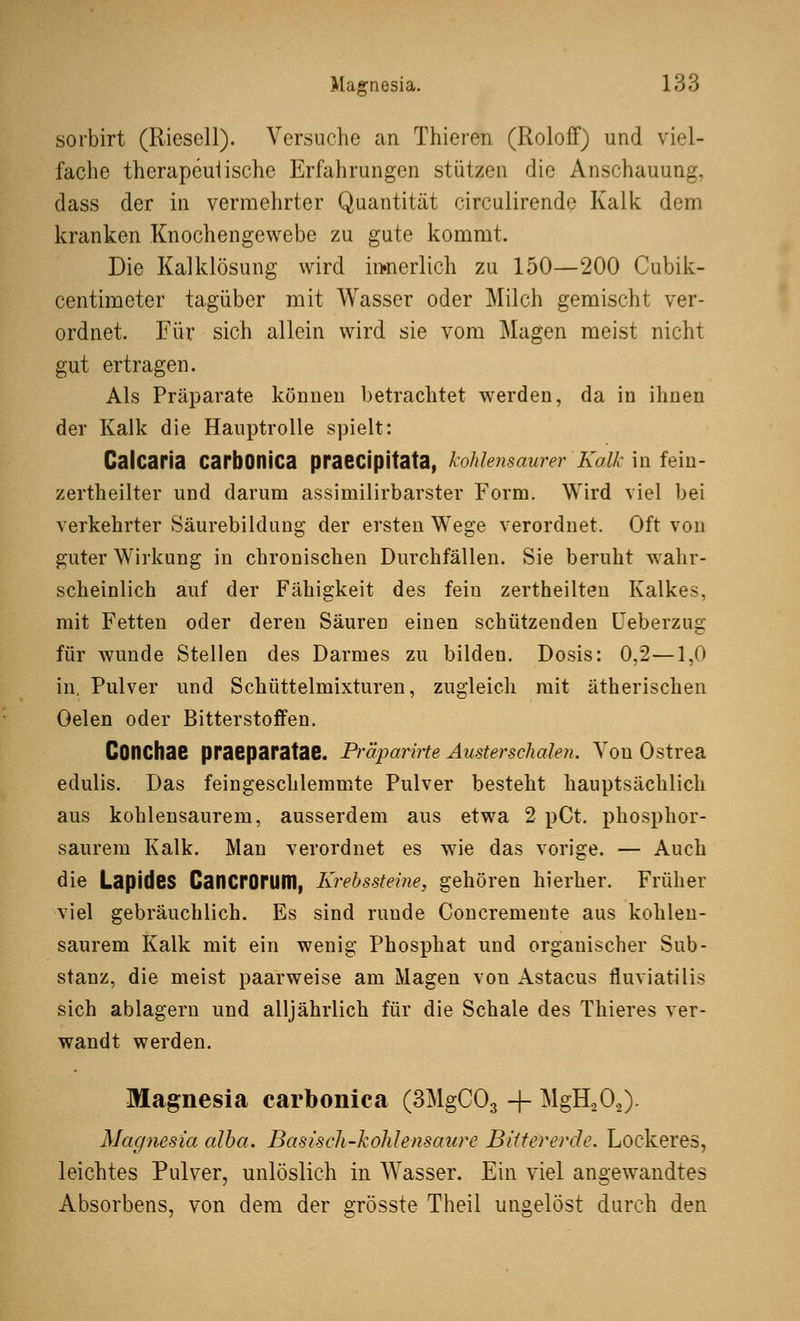 sorbirt (Rieseil). Versuche an Thieren (Roloff) und viel- fache therapeutische Erfahrungen stützen die Anschauung, dass der in vermehrter Quantität circulirende Kalk dem kranken Knochengewebe zu gute kommt. Die Kalklösung wird innerlich zu 150—200 Cubik- centimeter tagüber mit Wasser oder Milch gemischt ver- ordnet. Für sich allein wird sie vom Magen meist nicht gut ertragen. Als Präparate können betrachtet werden, da in ihnen der Kalk die Hauptrolle spielt: Calcaria carbonica praecipitata, kohlensaurer Kalk in fein- zertheilter und darum assimilirbarster Form. Wird viel bei verkehrter Säurebildung der ersten Wege verordnet. Oft von guter Wirkung in chronischen Durchfällen. Sie beruht wahr- scheinlich auf der Fähigkeit des fein zertheilten Kalkes, mit Fetten oder deren Säuren einen schützenden Ueberzug für wunde Stellen des Darmes zu bilden. Dosis: 0,2—1,0 in. Pulver und Schüttelmixturen, zugleich mit ätherischen Oelen oder Bitterstoffen. COtlChae praeparatae. Präparirte Auster schalen. Von Ostrea edulis. Das feingeschlemmte Pulver besteht hauptsächlich aus kohlensaurem, ausserdem aus etwa 2 pCt. phosphor- saurem Kalk. Man verordnet es wie das vorige. — Auch die Lapides Cancrorum, Krebssteine, gehören hierher. Früher viel gebräuchlich. Es sind runde Concremente aus kohlen- saurem Kalk mit ein wenig Phosphat und organischer Sub- stanz, die meist paarweise am Magen von Astacus fluviatilis sich ablagern und alljährlich für die Schale des Thieres ver- wandt werden. Magnesia carbonica (3MgC03 + MgH202)- Magnesia alba. Basisch-kohlensaure Bittererde. Lockeres, leichtes Pulver, unlöslich in Wasser. Ein viel angewandtes Absorbens, von dem der grösste Theil ungelöst durch den