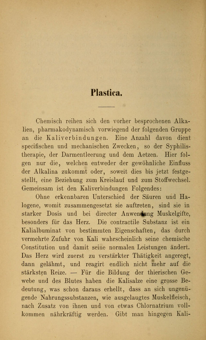 Plastica. Chemisch reihen sich den vorher besprochenen Alka- lien, pharmakodynamisch vorwiegend der folgenden Gruppe an die Kali verbin dun gen. Eine Anzahl davon dient specifischen und mechanischen Zwecken, so der Syphilis- therapie, der Darmentleerung und dem Aetzen. Hier fol- gen nur die, welchen entweder der gewöhnliche Einfluss der Alkalina zukommt oder, soweit dies bis jetzt festge- stellt, eine Beziehung zum Kreislauf und zum Stoffwechsel. Gemeinsam ist den Kaliverbindungen Folgendes: Ohne erkennbaren Unterschied der Säuren und Ha- logene, womit zusammengesetzt sie auftreten, sind sie in starker Dosis und bei directer Anwenfcmg Muskelgifte, besonders für das Herz. Die contractile Substanz ist ein Kalialbuminat von bestimmten Eigenschaften, das durch vermehrte Zufuhr von Kali wahrscheinlich seine chemische Constitution und damit seine normalen Leistungen ändert. Das Herz wird zuerst zu verstärkter Thätigkeit angeregt, dann gelähmt, und reagirt endlich nicht mehr auf die stärksten Reize. — Für die Bildung der thierischen Ge- webe und des Blutes haben die Kalisalze eine grosse Be- deutung, was schon daraus erhellt, dass an sich ungenü- gende Nahrungssubstanzen, wie ausgelaugtes Muskelfleisch, nach Zusatz von ihnen und von etwas Chlornatrium voll- kommen nährkräftig werden. Gibt man hingegen Kali-