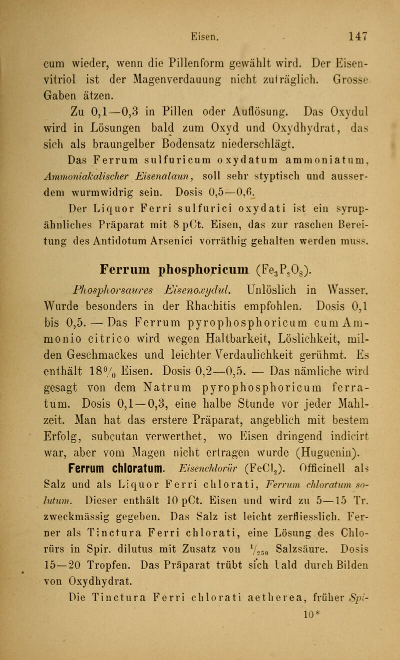 cum wieder, wenn die Pillenform gewählt wird. Der Eisen- vitriol ist der Magenverdauung nicht zulräglich. Grosse Gaben ätzen. Zu 0,1—0,3 in Pillen oder Auflösung. Das Oxydul wird in Lösungen bald zum Oxyd und Oxydhydrat, das sich als braungelber Bodensatz niederschlägt. Das Ferrum sulfuricum oxydatum ammoniatum, Ammoniakalischer Eisenalaun, soll sehr styptisch und ausser- dem wurmwidrig sein. Dosis 0,5—0,6. Der Liquor Ferri sulfurici oxydati ist ein syrup- ähnliches Präparat mit 8 pCt. Eisen, das zur raschen Berei- tung des Antidotum Arsenici vorräthig gehalten werden muss. Ferrum phosphoricum (Fe3P,08). Phosphorsatires Eisenoxydul. Unlöslich in Wasser. Wurde besonders in der Rhachitis empfohlen. Dosis 0,1 bis 0,5. — Das Ferrum pyrophosphoricum cunixVm- monio citrico wird wegen Haltbarkeit, Löslichkeit, mil- den Geschmackes und leichter Verdaulichkeit gerühmt. Es enthält 18% Eisen. Dosis 0,2—0,5. — Das nämliche wird gesagt von dem Natrum pyrophosphoricum ferra- tum. Dosis 0,1 — 0,3, eine halbe Stunde vor jeder Mahl- zeit. Man hat das erstere Präparat, angeblich mit bestem Erfolg, subcutan verwerthet, wo Eisen dringend indicirt war, aber vom Magen nicht ertragen wurde (Huguenin). Ferrum Chloratum. EisencMornr (FeC12). Officinell als Salz und als Liquor Ferri chlorati, Ferrum chloratum so- Ivtum. Dieser enthält 10 pCt. Eisen und wird zu 5—15 Tr. zweckmässig gegeben. Das Salz ist leicht zerfliesslich. Fer- ner als Tinctura Ferri chlorati, eine Lösung des Chlo- rürs in Spir. dilutus mit Zusatz von l/230 Salzsäure. Dosis 15—20 Tropfen. Das Präparat trübt sich lald durch Bilden von Oxydhydrat. Die Tinctura Ferri chlorati aetherea, früher Spi- 10*