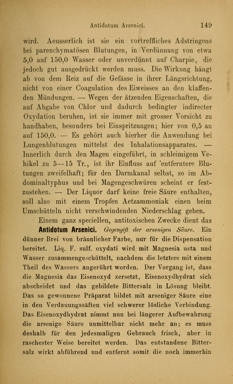 wird. Aeusserlich ist sie ein vortreffliches Adstringens bei parenchymatösen Blutungen, in Verdünnung von etwa 5,0 auf 150,0 Wasser oder unverdünnt auf Charpie, die jedoch gut ausgedrückt werden muss. Die Wirkung hängt ab von dem Reiz auf die Gefässe in ihrer Längsrichtung, nicht von einer Coagulation des Eiweisses an den klaffen- den Mündungen. — Wegen der ätzenden Eigenschaften, die auf Abgabe von Chlor und dadurch bedingter indirecter Oxydation beruhen, ist sie immer mit grosser Vorsicht zu handhaben, besonders bei Einspritzungen; hier von 0,5 an auf 150,0. — Es gehört auch hierher die Anwendung bei Lungenblutungen mittelst des Inhalationsapparates. — Innerlich durch den Magen eingeführt, in schleimigem Ve- hikel zu 5—15 Tr., ist ihr Einfluss auf 'entferntere Blu- tungen zweifelhaft; für den Darmkanal selbst, so im Ab- dominaltyphus und bei Magengeschwüren scheint er fest- zustehen. — Der Liquor darf keine freie Säure enthalten, soll also mit einem Tropfen Aetzammoniak einen beim Umschütteln nicht verschwindenden Niederschlag geben. Einem ganz speciellen, antitoxischen Zwecke dient das AntidOtlim ArseniCi. Gegengift der arsenigen Säure. Ein dünner Brei von bräunlicher Farbe, nur für die Dispensation bereitet. Liq. F. sulf. oxydati wird mit Magnesia usta und Wasser zusammengeschüttelt, nachdem die letztere mit einem Theil des Wassers angerührt worden. Der Vorgang ist, dass die Magnesia das Eisenoxyd zersetzt, Eisenoxydhydrat sich abscheidet und das gebildete Bittersalz in Lösuüg bleibt. Das so gewonnene Präparat bildet mit arseniger Säure eine in den Verdauungssäften viel schwerer lösliche Verbindung. Das Eisenoxydhydrat nimmt nun bei längerer Aufbewahrung die arsenige Säure unmittelbar nicht mehr an; es muss deshalb für den jedesmaligen Gebrauch frisch, aber in raschester Weise bereitet werden. Das entstandene Bitter- salz wirkt abführend und entfernt somit die noch immerhin