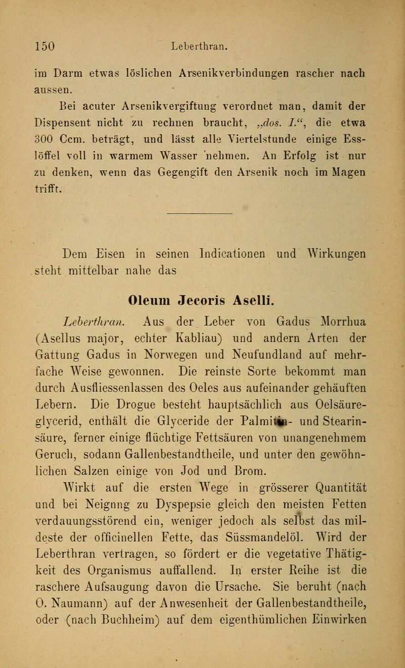 im Darm etwas löslichen Arsenikverbindungen rascher nach aussen. Bei acuter Arsenikvergiftung verordnet man, damit der Dispensent nicht zu rechnen braucht, „dos. L, die etwa 300 Ccm. beträgt, und lässt alle Viertelstunde einige Ess- löffel voll in warmem Wasser nehmen. An Erfolg ist nur zu denken, wenn das Gegengift den Arsenik noch im Magen trifft. Dem Eisen in seinen Indicationen und Wirkungen steht mittelbar nahe das Oleum Jecoris Aselli. Leberthran. Aus der Leber von Gadus Morrhua (Asellus major, echter Kabliau) und andern Arten der Gattung Gadus in Norwegen und Neufundland auf mehr- fache Weise gewonnen. Die reinste Sorte bekommt man durch Ausfliessenlassen des Oeles aus aufeinander gehäuften Lebern. Die Drogue besteht hauptsächlich aus Oelsäure- glycerid, enthält die Glyceride der Palmitin- und Stearin- säure, ferner einige flüchtige Fettsäuren von unangenehmem Geruch, sodann Gallenbestandtheile, und unter den gewöhn- lichen Salzen einige von Jod und Brom. Wirkt auf die ersten Wege in grösserer Quantität und bei Neignng zu Dyspepsie gleich den meisten Fetten verdauungsstörend ein, weniger jedoch als selbst das mil- deste der officinellen Fette, das Süssmandelöl. Wird der Leberthran vertragen, so fördert er die vegetative Thätig- keit des Organismus auffallend. In erster Reihe ist die raschere Aufsaugung davon die Ursache. Sie beruht (nach O.Naumann) auf der Anwesenheit der Gallenbestandtheile, oder (nach Buchheim) auf dem eigenthüralichen Einwirken