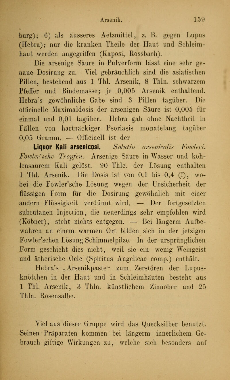 bürg); 6) als äusseres Aetzmittel, z. B. gegen Lupus (Hebra); nur die kranken Theile der Haut und Schleim- haut werden angegriffen (Kaposi, Rossbach). Die arsenige Säure in Pulverform lässt eine sehr ge- naue Dosirung zu. Viel gebräuchlich sind die asiatischen Pillen, bestehend aus 1 Thl. Arsenik, 8 Thln. schwarzem Pfeffer und Bindemasse; je 0,005 Arsenik enthaltend. Hebra's gewöhnliche Gabe sind 3 Pillen tagüber. Die officinelle Maximaldosis der arsenigen Säure ist 0,005 für einmal und 0,01 tagüber. Hebra gab ohne Nachtheil in Fällen von hartnäckiger Psoriasis monatelang tagüber 0,05 Gramm. — Officinell ist der Liquor Kali arsenicosi. Solutio arsenicalis Fowleri. Fowler'sche Tropfen. Arsenige Säure in Wasser und koh- lensaurem Kali gelöst. 90 Thle. der Lösung enthalten 1 Thl. Arsenik. Die Dosis ist von 0,1 bis 0,4 (!), wo- bei die Fowler'sche Lösung wegen der Unsicherheit der flüssigen Form für die Dosirung gewöhnlich mit einer andern Flüssigkeit verdünnt wird. — Der fortgesetzten subcutanen lnjection, die neuerdings sehr empfohlen wird (Köbner), steht nichts entgegen. — Bei längerm Aufbe- wahren an einem warmen Ort bilden sich in der jetzigen Fowler'schen Lösung Schimmelpilze. In der ursprünglichen Form geschieht dies nicht, weil sie ein wenig Weingeist und ätherische Oele (Spiritus Angelicae comp.) enthält. Hebra's „Arsenikpaste zum Zerstören der Lupus- knötchen in der Haut und in Schleimhäuten besteht aus 1 Thl. Arsenik, 3 Thln. künstlichem Zinnober und 25 Thln. Rosensalbe. Viel aus dieser Gruppe wird das Quecksilber benutzt. Seinen Präparaten kommen bei längerm innerlichem Ge- brauch giftige Wirkungen zu, welche sich besonders auf