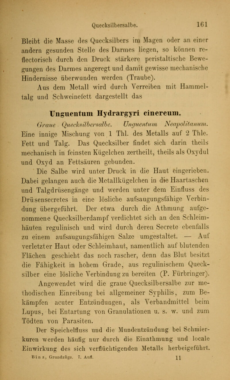 Quecksilbersalbe. 101 Bleibt die Masse des Quecksilbers im Magen oder au einer andern gesunden Stelle des Darmes liegen, so können re- flectorisch durch den Druck stärkere peristaltische Bewe- gungen des Darmes angeregt und damit gewisse mechanische Hindernisse überwunden werden (Traube). Aus dem Metall wird durch Verreiben mit Hammel- talg und Schweinefett dargestellt das Unguentum Hydrargyri cinereum. Graue ■ Quecksilbersalbe. Unguentum Neapolitanern. Eine innige Mischung von 1 Thl. des Metalls auf 2 Thle. Fett und Talg. Das Quecksilber findet sich darin theils mechanisch in feinsten Kügelchen zertheilt, theils als Oxydul und Oxyd an Fettsäuren gebunden. Die Salbe wird unter Druck in die Haut eingerieben. Dabei gelangen auch die Metallkügelchen in die Haartaschen und Talgdrüsengänge und werden unter dem Einfluss des Drüsensecretes in eine lösliche aufsaugungsfähige Verbin- dung übergeführt. Der etwa durch die Athmung aufge- nommene Quecksilberdampf verdichtet sich an den Schleim- häuten regulinisch und wird durch deren Secrete ebenfalls zu einem aufsaugungsfähigen Salze umgestaltet. — Auf verletzter Haut oder Schleimhaut, namentlich auf blutenden Flächen geschieht das noch rascher, denn das Blut besitzt die Fähigkeit in hohem Grade, aus regulinischem Queck- silber eine lösliche Verbindung zu bereiten (P. Fürbringer). Angewendet wird die graue Quecksilbersalbe zur me- thodischen Einreibung bei allgemeiner Syphilis, zum Be- kämpfen acuter Entzündungen, als Verbandmittel beim Lupus, bei Entartung von Granulationen u. s. w. und zum Tödten von Parasiten. Der Speichelflnss und die Mundentzündung bei Schmier- kuren werden häufig nur durch die Einathmung und locale Einwirkung des sich verflüchtigenden Metalls herbeigeführt. Biuz, Grundziige. 7. Aufl.