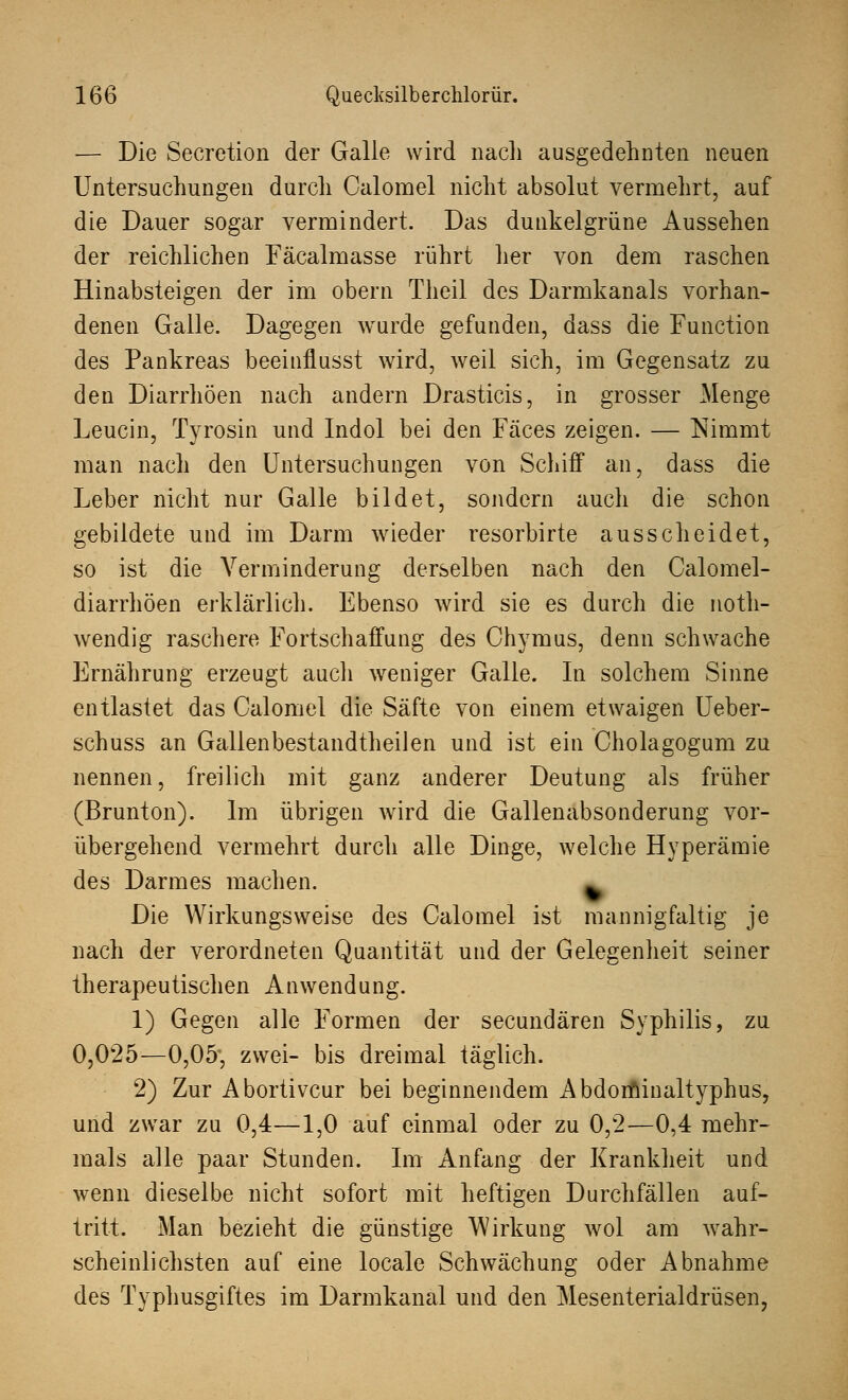 — Die Secretion der Galle wird nach ausgedehnten neuen Untersuchungen durch Calomel nicht absolut vermehrt, auf die Dauer sogar vermindert. Das dunkelgrüne Aussehen der reichlichen Fäcalmasse rührt her von dem raschen Hinabsteigen der im obern Theil des Darmkanals vorhan- denen Galle. Dagegen wurde gefunden, dass die Function des Pankreas beeinflusst wird, weil sich, im Gegensatz zu den Diarrhöen nach andern Drasticis, in grosser Menge Leucin, Tyrosin und Indol bei den Fäces zeigen. — Nimmt man nach den Untersuchungen von Schiff an, dass die Leber nicht nur Galle bildet, sondern auch die schon gebildete und im Darm wieder resorbirte ausscheidet, so ist die Verminderung derselben nach den Calomel- diarrhöen erklärlich. Ebenso wird sie es durch die noth- wendig raschere Fortschaffung des Chymus, denn schwache Ernährung erzeugt auch weniger Galle. In solchem Sinne entlastet das Calomel die Säfte von einem etwaigen Ueber- schuss an Gallenbestandtheilen und ist ein Cholagogum zu nennen, freilich mit ganz anderer Deutung als früher (Brunton). Im übrigen wird die Gallenabsonderung vor- übergehend vermehrt durch alle Dinge, welche Hyperämie des Darmes machen. Die Wirkungsweise des Calomel ist mannigfaltig je nach der verordneten Quantität und der Gelegenheit seiner therapeutischen Anwendung. 1) Gegen alle Formen der secundären Syphilis, zu 0,025—0,05', zwei- bis dreimal täglich. 2) Zur Abortivem: bei beginnendem Abdominaltyphus, und zwar zu 0,4—1,0 auf einmal oder zu 0,2—0,4 mehr- mals alle paar Stunden. Im Anfang der Krankheit und wenn dieselbe nicht sofort mit heftigen Durchfällen auf- tritt. Man bezieht die günstige Wirkung wol am wahr- scheinlichsten auf eine locale Schwächung oder Abnahme des Typhusgiftes im Darmkanal und den Mesenterialdrüsen,