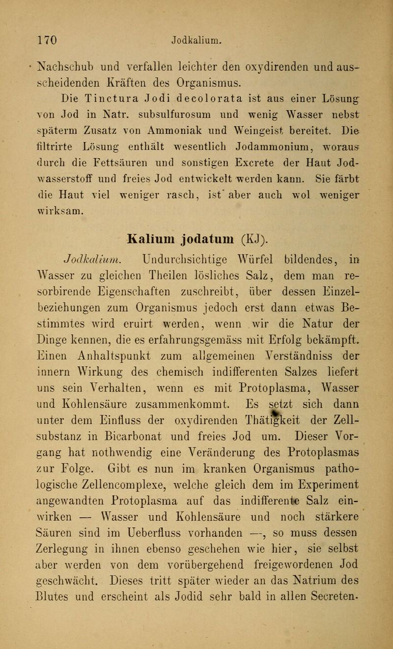 Nachschub und verfallen leichter den oxydirenden und aus- scheidenden Kräften des Organismus. Die Tinctura Jodi decolorata ist aus einer Lösung von Jod in Natr. subsulfurosum und wenig Wasser nebst späterm Zusatz von Ammoniak und Weingeist bereitet. Die filtrirte Lösung enthält wesentlich Jodammonium, wToraus durch die Fettsäuren und sonstigen Excrete der Haut Jod- wasserstoff und freies Jod entwickelt werden kann. Sie färbt die Haut viel weniger rasch, ist aber auch wol weniger wirksam. Kalium jodatum (KJ). Jodkalium. Undurchsichtige Würfel bildendes, in Wasser zu gleichen Theilen lösliches Salz, dem man re- sorbirende Eigenschaften zuschreibt, über dessen Einzel- beziehungen zum Organismus jedoch erst dann etwas Be- stimmtes wird eruirt werden, wenn wir die Natur der Dinge kennen, die es erfahrungsgemäss mit Erfolg bekämpft. Einen Anhaltspunkt zum allgemeinen Verständniss der innern Wirkung des chemisch indifferenten Salzes liefert uns sein Verhalten, wenn es mit Protoplasma, Wasser und Kohlensäure zusammenkommt. Es setzt sich dann unter dem Einfluss der oxydirenden Thätigkeit der Zell- substanz in Bicarbonat und freies Jod um. Dieser Vor- gang hat nothwendig eine Veränderung des Protoplasmas zur Folge. Gibt es nun im kranken Organismus patho- logische Zellencomplexe, welche gleich dem im Experiment angewandten Protoplasma auf das indifferente Salz ein- wirken — Wasser und Kohlensäure und noch stärkere Säuren sind im Ueberfluss vorhanden —, so muss dessen Zerlegung in ihnen ebenso geschehen wie hier, sie selbst aber werden von dem vorübergehend freigewordenen Jod geschwächt. Dieses tritt später wieder an das Natrium des Blutes und erscheint als Jodid sehr bald in allen Secreten.