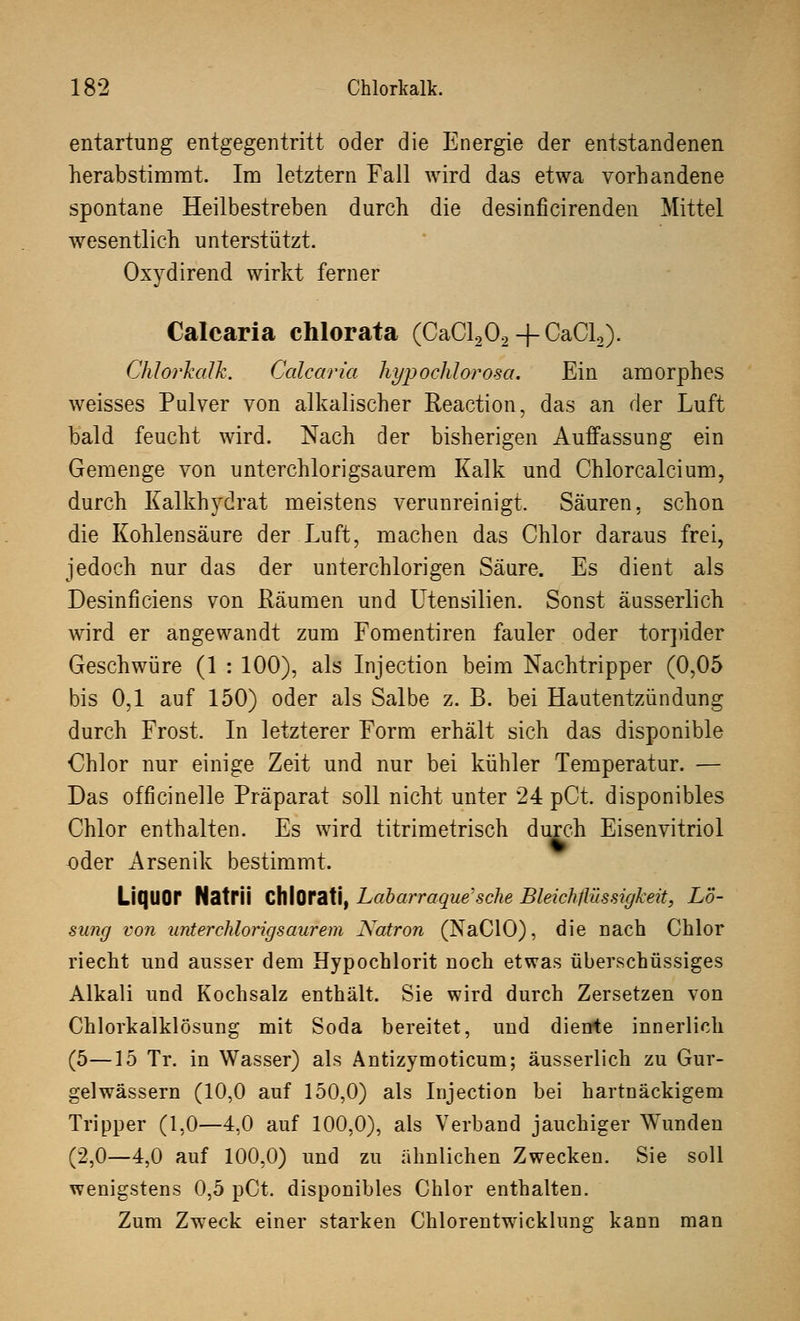 entartung entgegentritt oder die Energie der entstandenen herabstimmt. Im letztern Fall wird das etwa vorhandene spontane Heilbestreben durch die desinficirenden Mittel wesentlich unterstützt. Oxydirend wirkt ferner Calcaria chlorata (CaCl202+CaCl2). Chlorkalk. Calcaria liypoelüorosa. Ein amorphes weisses Pulver von alkalischer Reaction, das an der Luft bald feucht wird. Nach der bisherigen Auffassung ein Gemenge von unterchlorigsaurem Kalk und Chlorcalcium, durch Kalkhydrat meistens verunreinigt. Säuren, schon die Kohlensäure der Luft, machen das Chlor daraus frei, jedoch nur das der unterchlorigen Säure. Es dient als Desinficiens von Räumen und Utensilien. Sonst äusserlich wird er angewandt zum Fomentiren fauler oder torpider Geschwüre (1 : 100), als Injection beim Nachtripper (0,05 bis 0,1 auf 150) oder als Salbe z. B. bei Hautentzündung durch Frost. In letzterer Form erhält sich das disponible Chlor nur einige Zeit und nur bei kühler Temperatur. — Das officinelle Präparat soll nicht unter 24 pCt. disponibles Chlor enthalten. Es wird titrimetrisch durch Eisenvitriol oder Arsenik bestimmt. Liquor NatrÜ ChlOrati, Labarraque'sche Bleichflüssigkeit, Lö- simg von unterchlorigsaurem Natron (NaCIO), die nach Chlor riecht und ausser dem Hypochlorit noch etwas überschüssiges Alkali und Kochsalz enthält. Sie wird durch Zersetzen von Chlorkalklösung mit Soda bereitet, und diente innerlich (5—15 Tr. in Wasser) als Antizymoticum; äusserlich zu Gur- gelwässern (10,0 auf 150,0) als Injection bei hartnäckigem Tripper (1,0—4,0 auf 100,0), als Verband jauchiger Wunden (2,0—4,0 auf 100,0) und zu ähnlichen Zwecken. Sie soll wenigstens 0,5 pCt, disponibles Chlor enthalten. Zum Zweck einer starken Chlorentwicklung kann man