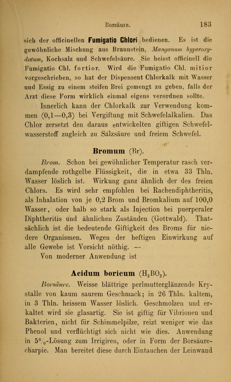 sich der officinellen FumigatiO Chlori bedienen. Es ist die gewöhnliche Mischung aus Braunstein, Manganum hyperoxy- datum, Kochsalz und Schwefelsäure. Sie heisst officinell die Fumigatio Chi. fortior. Wird die Fumigatio Chi. mitior vorgeschrieben, so hat der Dispensent Chlorkalk mit Wasser und Essig zu einem steifen Brei gemengt zu geben, falls der Arzt diese Form wirklich einmal eigens verordnen sollte. Innerlich kann der Chlorkalk zur Verwendung kom- men (0,1—0,3) bei Vergiftung mit Schwefelalkalien. Das Chlor zersetzt den daraus entwickelten giftigen Schwefel- wasserstoff zugleich zu Salzsäure und freiem Schwefel. Broimim (Br). Brom. Schon bei gewöhnlicher Temperatur rasch ver- dampfende rothgelbe Flüssigkeit, die in etwa 33 Thln. Wasser löslich ist. Wirkung ganz ähnlich der des freien Chlors. Es wird sehr empfohlen bei Rachendiphtheritis, als Inhalation von je 0,2 Brom und Bromkalium auf 100,0 Wasser, oder halb so stark als Injection bei puerperaler Diphtheritis und ähnlichen Zuständen (Gottwald). That- sächlich ist die bedeutende Giftigkeit des Broms für nie- dere Organismen. Wegen der heftigen Einwirkung auf alle Gewebe ist Vorsicht nöthig. — Von moderner Anwendung ist Acidum boricum (H3B03). Borsäure. Weisse blättrige perlmutterglänzende Kry- stalle von kaum saurem Geschmack; in 26 Thln. kaltem, in 3 Thln. heissem Wasser löslich. Geschmolzen und er- kaltet wird sie glasartig. Sie ist giftig für Vibrionen und Bakterien, nicht für Schimmelpilze, reizt weniger wie das Phenol und verflüchtigt sich nicht wie dies. Anwendung in 5%-Lösung zum Irrigiren, oder in Form der Borsäure- charpie. Man bereitet diese durch Eintauchen der Leinwand