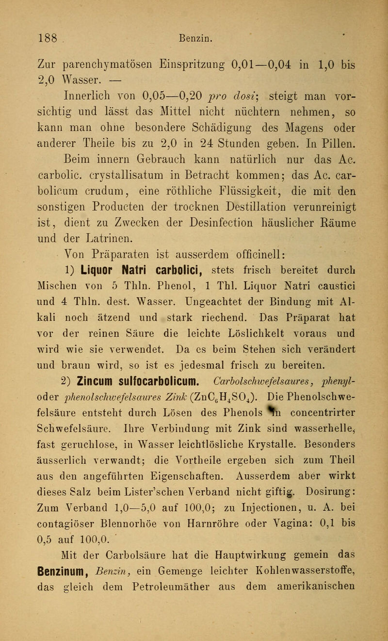 Zur parenchymatösen Einspritzung 0,01—0,04 in 1,0 bis 2,0 Wasser. — Innerlich von 0,05—0,20 pro dosi\ steigt man vor- sichtig und lässt das Mittel nicht nüchtern nehmen, so kann man ohne besondere Schädigung des Magens oder anderer Theile bis zu 2,0 in 24 Stunden geben. In Pillen. Beim innern Gebrauch kann natürlich nur das Ac. carbolic. crystallisatum in Betracht kommen; das Ac. car- bolicum crudum, eine röthliche Flüssigkeit, die mit den sonstigen Producten der trocknen Destillation verunreinigt ist, dient zu Zwecken der Desinfection häuslicher Räume und der Latrinen. Von Präparaten ist ausserdem officinell: 1) Liquor Natri CarbOÜCi, stets frisch bereitet durch Mischen von 5 Thln. Phenol, 1 Thl. Liquor Natri caustici und 4 Thln. dest. Wasser. Ungeachtet der Bindung mit Al- kali noch ätzend und stark riechend. Das Präparat hat vor der reinen Säure die leichte Löslichkeit voraus und wird wie sie verwendet. Da es beim Stehen sich verändert und braun wird, so ist es jedesmal frisch zu bereiten. 2) ZinCUin SUlfOCarbOliClim. Carbolschwefelsaures, phenyl- oder phenolschwefelsaures Zink (ZnC6H4S04). Die Phenolschwe- felsäure entsteht durch Lösen des Phenols %n concentrirter Schwefelsäure. Ihre Verbindung mit Zink sind wasserhelle^ fast geruchlose, in Wasser leichtlösliche Krystalle. Besonders äusserlich verwandt; die Vortheile ergeben sich zum Theil aus den angeführten Eigenschaften. Ausserdem aber wirkt dieses Salz beim Lister'schen Verband nicht giftig. Dosirung: Zum Verband 1,0—5,0 auf 100,0; zu Injectionen, u. A. bei contagiöser Blennorhöe von Harnröhre oder Vagina: 0,1 bis 0,5 auf 100,0. ' Mit der Carbolsäure hat die Hauptwirkung gemein das Benzinuitl, Benzin, ein Gemenge leichter Kohlenwasserstoffe, das gleich dem Petroleumäther aus dem amerikanischen