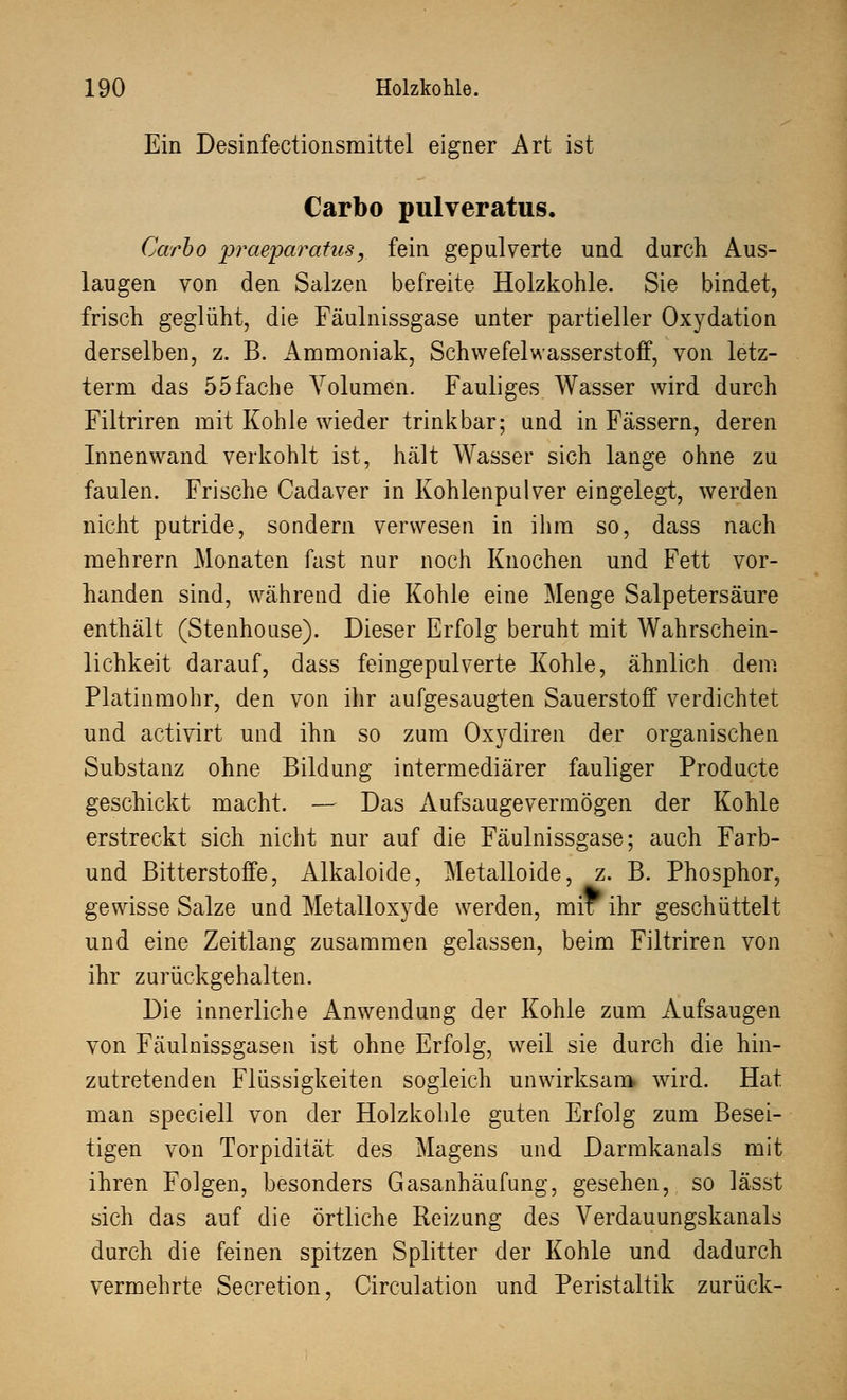 Ein Desinfectionsmittel eigner Art ist Carbo pulveratus. Garbo praeparatus, fein gepulverte und durch Aus- laugen von den Salzen befreite Holzkohle. Sie bindet, frisch geglüht, die Fäulnissgase unter partieller Oxydation derselben, z. B. Ammoniak, Schwefelwasserstoff, von letz- tem! das 55fache Volumen. Fauliges Wasser wird durch Filtriren mit Kohle wieder trinkbar; und in Fässern, deren Innenwand verkohlt ist, hält Wasser sich lange ohne zu faulen. Frische Cadaver in Kohlenpulver eingelegt, werden nicht putride, sondern verwesen in ihm so, dass nach mehrern Monaten fast nur noch Knochen und Fett vor- handen sind, während die Kohle eine Menge Salpetersäure enthält (Stenhouse). Dieser Erfolg beruht mit Wahrschein- lichkeit darauf, dass feingepulverte Kohle, ähnlich dem Platinmohr, den von ihr aufgesaugten Sauerstoff verdichtet und activirt und ihn so zum Oxydiren der organischen Substanz ohne Bildung intermediärer fauliger Producte geschickt macht. — Das Aufsaugevermögen der Kohle erstreckt sich nicht nur auf die Fäulnissgase; auch Farb- und Bitterstoffe, Alkaloide, Metalloide, z. B. Phosphor, gewisse Salze und Metalloxyde werden, mix ihr geschüttelt und eine Zeitlang zusammen gelassen, beim Filtriren von ihr zurückgehalten. Die innerliche Anwendung der Kohle zum Aufsaugen von Fäulnissgasen ist ohne Erfolg, weil sie durch die hin- zutretenden Flüssigkeiten sogleich unwirksam, wird. Hat man speciell von der Holzkohle guten Erfolg zum Besei- tigen von Torpidität des Magens und Darmkanals mit ihren Folgen, besonders Gasanhäufung, gesehen, so lässt sich das auf die örtliche Reizung des Verdauungskanals durch die feinen spitzen Splitter der Kohle und dadurch vermehrte Secretion, Circulation und Peristaltik zurück-