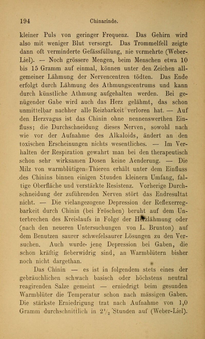 kleiner Puls von geringer Frequenz. Das Gehirn wird also mit weniger Blut versorgt. Das Trommelfell zeigte dann oft verminderte Gefässfüllung, nie vermehrte (Weber- Liel). — Noch grössere Mengen, beim Menschen etwa 10 bis 15 Gramm auf einmal, können unter den Zeichen all- gemeiner Lähmung der Nervencentren tödten. Das Ende erfolgt durch Lähmung des Athmungscentrums und kann durch künstliche Athmung aufgehalten werden. Bei ge- nügender Gabe wird auch das Herz gelähmt, das schon unmittelbar nachher alle Reizbarkeit verloren hat. — Auf den Herzvagus ist das Chinin ohne nennenswerthen Ein- fluss; die Durchschneidung dieses Nerven, sowohl nach wie vor der Aufnahme des Alkaloids, ändert an den toxischen Erscheinungen nichts wesentliches. — Im Ver- halten der Respiration gewahrt man bei den therapeutisch schon sehr wirksamen Dosen keine Aenderung. — Die Milz von warmblütigen Thieren erhält unter dem Einfluss .des Chinins binnen einigen Stunden kleinern Umfang, fal- tige Oberfläche und verstärkte Resistenz. Vorherige Durch- schneidung der zuführenden Nerven stört das Endresultat nicht. — Die vielangezogene Depression der Reflexerreg- barkeit durch Chinin (bei Fröschen) beruht auf dem Un- terbrechen des Kreislaufs in Folge der HÄzlähmung oder (nach den neueren Untersuchungen von L. Brunton) auf dem Benutzen saurer schwefelsaurer Lösungen zu den Ver- suchen. Auch wurde- jene Depression bei Gaben, die schon kräftig fieberwidrig sind, an Warmblütern bisher noch nicht dargethan. Das Chinin — es ist in folgendem stets eines der gebräuchlichen schwach basisch oder höchstens neutral reagirenden Salze gemeint — erniedrigt beim gesunden Warmblüter die Temperatur schon nach massigen Gaben. Die stärkste Erniedrigung trat nach Aufnahme von 1,0 Gramm durchschnittlich in 2 V2'Stunden auf (Weber-Liel).