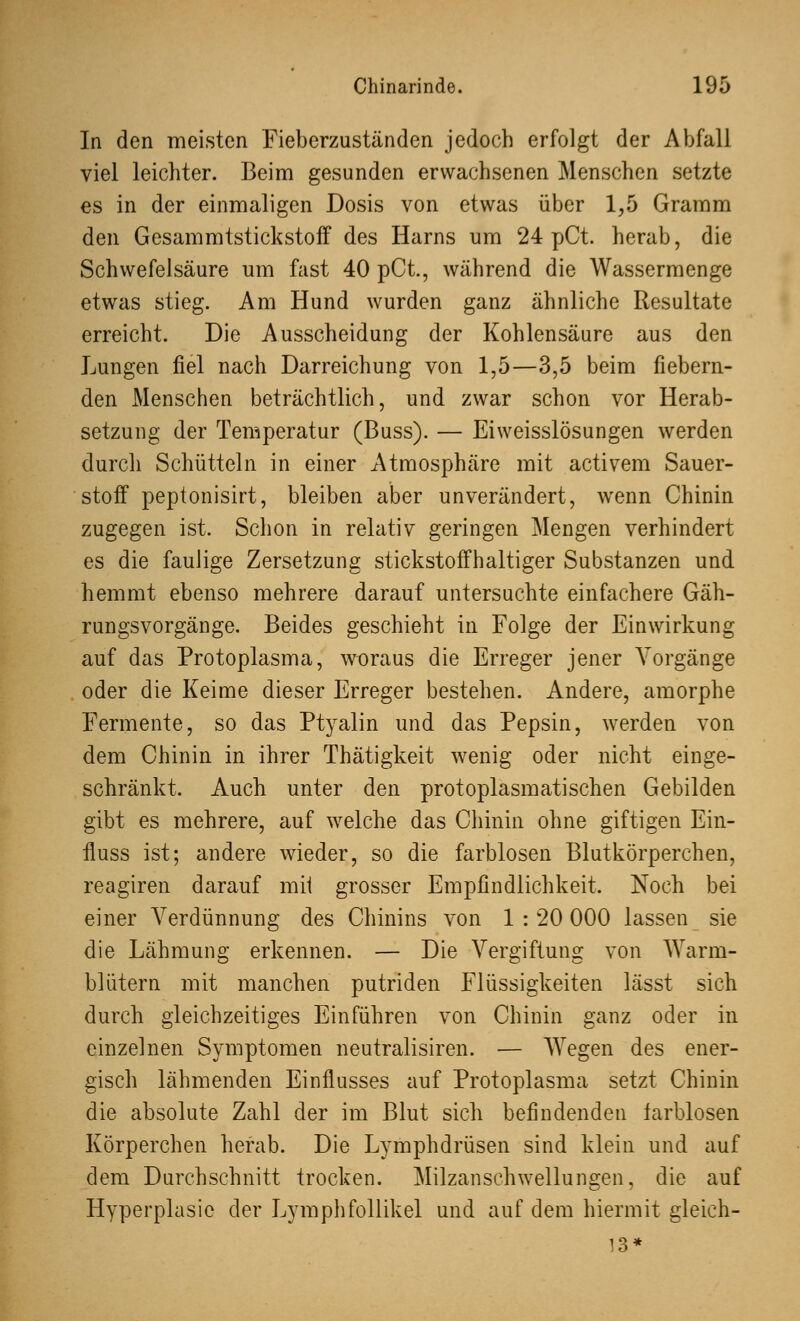 In den meisten Fieberzuständen jedoch erfolgt der Abfall viel leichter. Beim gesunden erwachsenen Menschen setzte es in der einmaligen Dosis von etwas über 1,5 Gramm den Gesammtstickstoff des Harns um 24 pCt. herab, die Schwefelsäure um fast 40 pCt., während die Wassermenge etwTas stieg. Am Hund wurden ganz ähnliche Resultate erreicht. Die Ausscheidung der Kohlensäure aus den Lungen fiel nach Darreichung von 1,5—3,5 beim fiebern- den Menschen beträchtlich, und zwar schon vor Herab- setzung der Temperatur (Buss). — Eiweisslösungen werden durch Schütteln in einer Atmosphäre mit activem Sauer- stoff peptonisirt, bleiben aber unverändert, wenn Chinin zugegen ist. Schon in relativ geringen Mengen verhindert es die faulige Zersetzung stickstoffhaltiger Substanzen und hemmt ebenso mehrere darauf untersuchte einfachere Gäh- rungsvorgänge. Beides geschieht in Folge der Einwirkung auf das Protoplasma, woraus die Erreger jener Vorgänge oder die Keime dieser Erreger bestehen. Andere, amorphe Fermente, so das Ptyalin und das Pepsin, werden von dem Chinin in ihrer Thätigkeit wenig oder nicht einge- schränkt. Auch unter den protoplasmatischen Gebilden gibt es mehrere, auf welche das Chinin ohne giftigen Ein- fluss ist; andere wieder, so die farblosen Blutkörperchen, reagiren darauf mit grosser Empfindlichkeit. Noch bei einer Verdünnung des Chinins von 1 : 20 000 lassen sie die Lähmung erkennen. — Die Vergiftung von Warm- blütern mit manchen putriden Flüssigkeiten lässt sich durch gleichzeitiges Einführen von Chinin ganz oder in einzelnen Symptomen neutralisiren. — Wegen des ener- gisch lähmenden Einflusses auf Protoplasma setzt Chinin die absolute Zahl der im Blut sich befindenden farblosen Körperchen herab. Die Lymphdrüsen sind klein und auf dem Durchschnitt trocken. Milzanschwellungen, die auf Hyperplasie der Lymphfollikel und auf dem hiermit gleich- 13*
