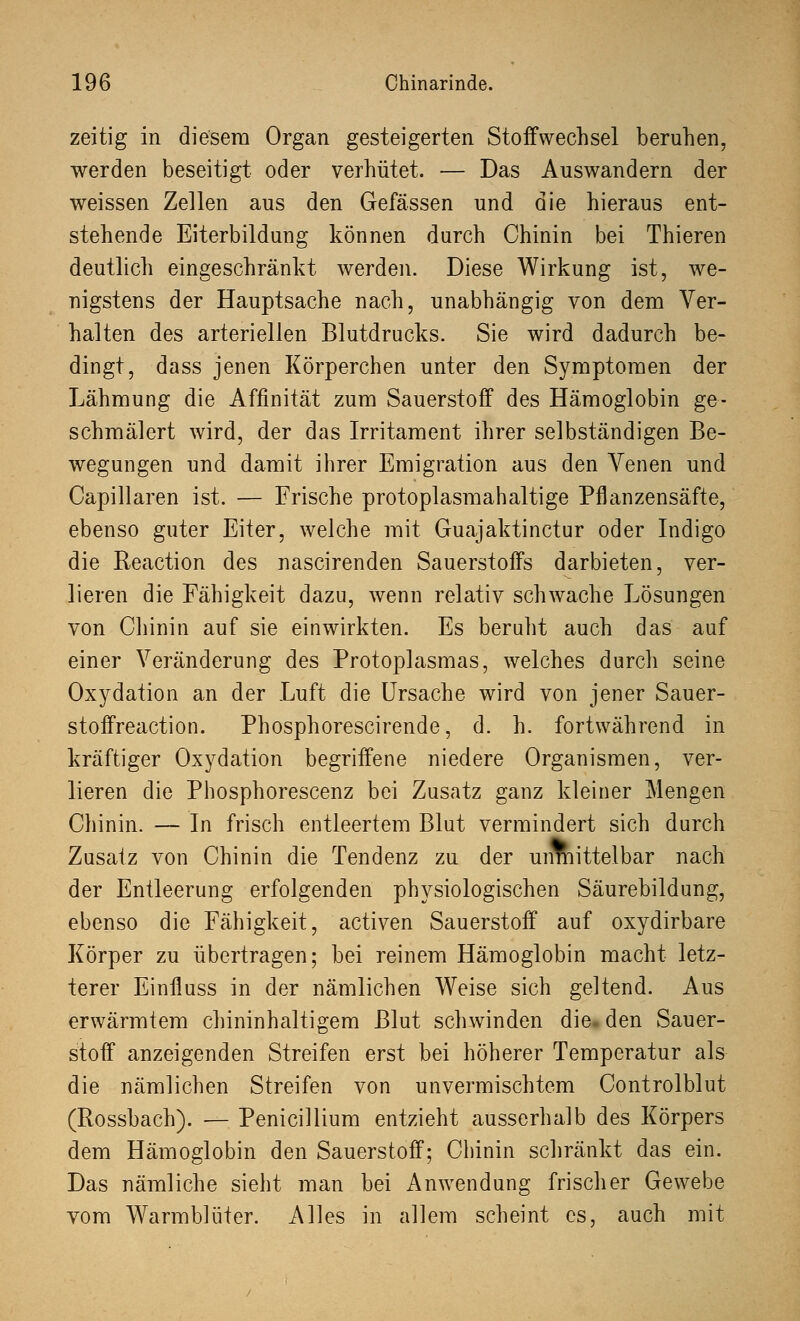 zeitig in diesem Organ gesteigerten Stoffwechsel beruhen, werden beseitigt oder verhütet. — Das Auswandern der weissen Zellen aus den Gefässen und die hieraus ent- stehende Eiterbildung können durch Chinin bei Thieren deutlich eingeschränkt werden. Diese Wirkung ist, we- nigstens der Hauptsache nach, unabhängig von dem Ver- halten des arteriellen Blutdrucks. Sie wird dadurch be- dingt, dass jenen Körperchen unter den Symptomen der Lähmung die Affinität zum Sauerstoff des Hämoglobin ge- schmälert wird, der das Irritament ihrer selbständigen Be- wegungen und damit ihrer Emigration aus den Venen und Capillaren ist. — Frische protoplasmahaltige Pflanzensäfte, ebenso guter Eiter, welche mit Guajaktinctur oder Indigo die Reaction des nascirenden Sauerstoffs darbieten, ver- lieren die Fähigkeit dazu, wenn relativ schwache Lösungen von Chinin auf sie einwirkten. Es beruht auch das auf einer Veränderung des Protoplasmas, welches durcli seine Oxydation an der Luft die Ursache wird von jener Sauer- stoffreaction. Phosphorescirende, d. h. fortwährend in kräftiger Oxydation begriffene niedere Organismen, ver- lieren die Pbosphorescenz bei Zusatz ganz kleiner Mengen Chinin. — In frisch entleertem Blut vermindert sich durch Zusatz von Chinin die Tendenz zu der unmittelbar nach der Entleerung erfolgenden physiologischen Säurebildung, ebenso die Fähigkeit, activen Sauerstoff auf oxydirbare Körper zu übertragen; bei reinem Hämoglobin macht letz- terer Einiluss in der nämlichen Weise sich geltend. Aus erwärmtem chininhaltigem Blut schwinden die. den Sauer- stoff anzeigenden Streifen erst bei höherer Temperatur als die nämlichen Streifen von unvermischtem Controlblut (Rossbach). — Penicillium entzieht ausserhalb des Körpers dem Hämoglobin den Sauerstoff; Chinin schränkt das ein. Das nämliche sieht man bei Anwendung frischer Gewebe vom Warmblüter. Alles in allem scheint es, auch mit