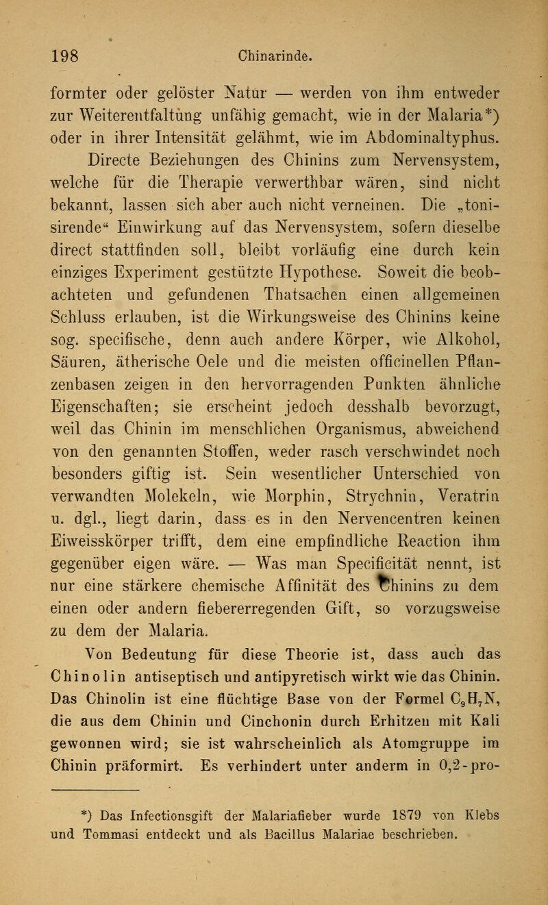 formter oder gelöster Natur — werden von ihm entweder zur Weiterentfaltüng unfähig gemacht, wie in der Malaria*) oder in ihrer Intensität gelähmt, wie im Abdominaltyphus. Directe Beziehungen des Chinins zum Nervensystem, welche für die Therapie verwerthbar wären, sind nicht bekannt, lassen sich aber auch nicht verneinen. Die „toni- sirende Einwirkung auf das Nervensystem, sofern dieselbe direct stattfinden soll, bleibt vorläufig eine durch kein einziges Experiment gestützte Hypothese. Soweit die beob- achteten und gefundenen Thatsachen einen allgemeinen Schluss erlauben, ist die Wirkungsweise des Chinins keine sog. specifische, denn auch andere Körper, wie Alkohol, Säuren^ ätherische Oele und die meisten officinellen Pflan- zenbasen zeigen in den hervorragenden Punkten ähnliche Eigenschaften; sie erscheint jedoch desshalb bevorzugt, weil das Chinin im menschlichen Organismus, abweichend von den genannten Stoffen, weder rasch verschwindet noch besonders giftig ist. Sein wesentlicher Unterschied von verwandten Molekeln, wie Morphin, Strychnin, Veratrin. u. dgl., liegt darin, dass es in den Nervencentren keinen Eiweisskörper trifft, dem eine empfindliche Reaction ihm gegenüber eigen wäre. — Was man Specificität nennt, ist nur eine stärkere chemische Affinität des Chinins zu dem einen oder andern fiebererregenden Gift, so vorzugsweise zu dem der Malaria. Von Bedeutung für diese Theorie ist, dass auch das Chinolin antiseptisch und antipyretisch wirkt wie das Chinin. Das Chinolin ist eine flüchtige Base von der Formel C9H7N, die aus dem Chinin und Cinchonin durch Erhitzen mit Kali gewonnen wird; sie ist wahrscheinlich als Atomgruppe im Chinin präformirt. Es verhindert unter anderm in 0,2-pro- *) Das Infectionsgift der Malariafieber wurde 1879 von Klebs und Tommasi entdeckt und als Bacillus Malariae beschrieben.