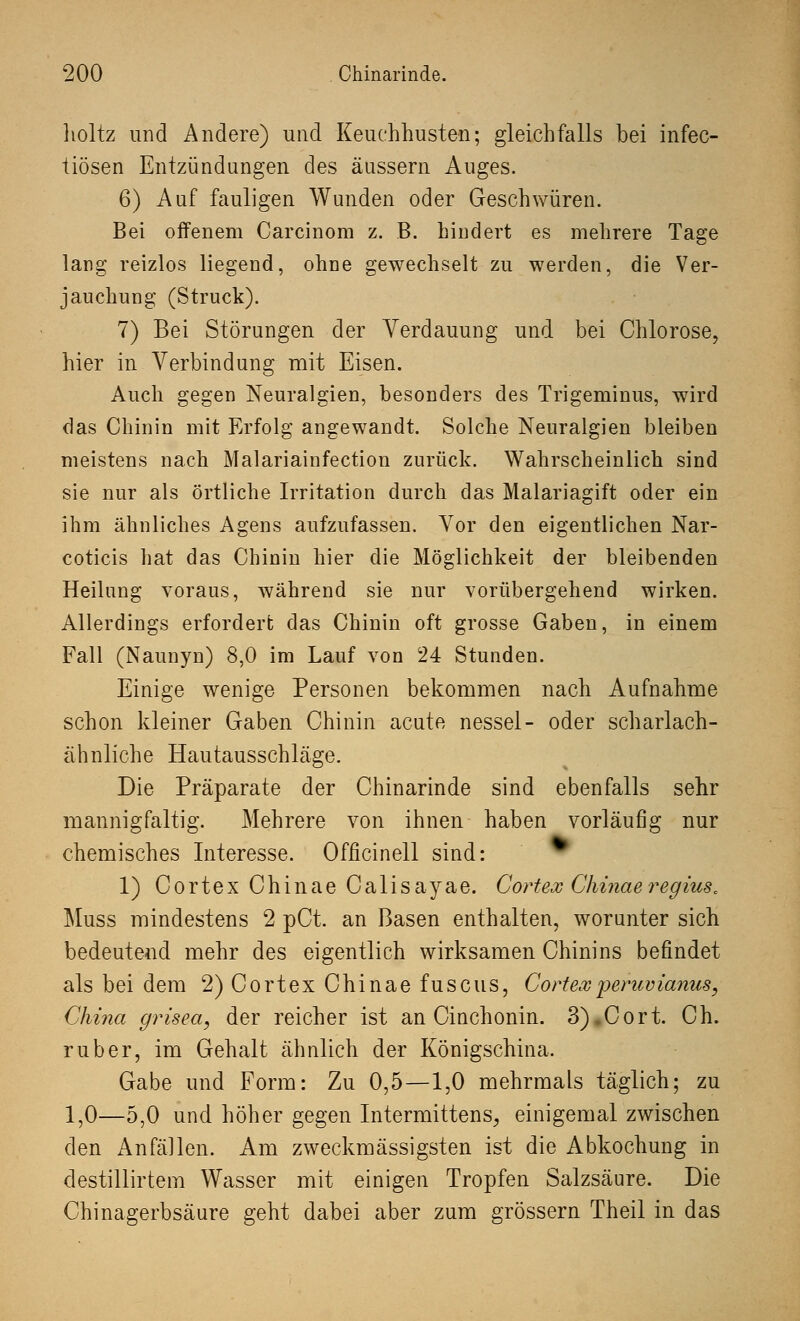 lioltz und Andere) und Keuchhusten; gleichfalls bei infec- liösen Entzündungen des äussern Auges. 6) Auf fauligen Wunden oder Geschwüren. Bei offenem Carcinora z. B. hindert es mehrere Tage lang reizlos liegend, ohne gewechselt zu werden, die Ver- jauchung (Struck). 7) Bei Störungen der Verdauung und bei Chlorose, hier in Verbindung mit Eisen. Auch gegen Neuralgien, besonders des Trigeminus, wird das Chinin mit Erfolg angewandt. Solche Neuralgien bleiben meistens nach Malariainfection zurück. Wahrscheinlich sind sie nur als örtliche Irritation durch das Malariagift oder ein ihm ähnliches Agens aufzufassen. Vor den eigentlichen Nar- coticis hat das Chinin hier die Möglichkeit der bleibenden Heilung voraus, während sie nur vorübergehend wirken. Allerdings erfordert; das Chinin oft grosse Gaben, in einem Fall (Naunyn) 8,0 im Lauf von 24 Stunden. Einige wenige Personen bekommen nach Aufnahme schon kleiner Gaben Chinin acute nessel- oder scharlach- ähnliche Hautausschläge. Die Präparate der Chinarinde sind ebenfalls sehr mannigfaltig. Mehrere von ihnen haben vorläufig nur chemisches Interesse. Officinell sind: 1) CortexChinaeCalisayae. Cortex Chinaeregius. Muss mindestens 2 pCt. an Basen enthalten, worunter sich bedeutend mehr des eigentlich wirksamen Chinins befindet als bei dem 2) Cortex Chinae fuscus, Cortexperuvianus, China grisea, der reicher ist an Cinchonin. 3) Cort. Ch. ruber, im Gehalt ähnlich der Königschina. Gabe und Form: Zu 0,5—1,0 mehrmals täglich; zu 1,0—5,0 und höher gegen Intermittens, einigemal zwischen den Anfällen. Am zweckmässigsten ist die Abkochung in destillirtem Wasser mit einigen Tropfen Salzsäure. Die Chinagerbsäure geht dabei aber zum grössern Theil in das