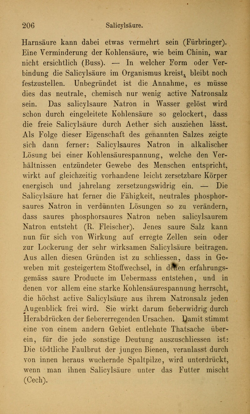 Harnsäure kann dabei etwas vermehrt sein (Fürbringer). Eine Verminderung der Kohlensäure, wie beim Chinin, war nicht ersichtlich (Buss). — In welcher Form oder Ver- bindung die Salicylsäure im Organismus kreist^ bleibt noch festzustellen. Unbegründet ist die Annahme, es müsse dies das neutrale, chemisch nur wenig active Natronsalz sein. Das salicylsäure Natron in Wasser gelöst wird schon durch eingeleitete Kohlensäure so gelockert, dass die freie Salicylsäure durch Aether sich ausziehen lässt. Als Folge dieser Eigenschaft des genannten Salzes zeigte sich dann ferner: Salicylsaures Natron in alkalischer Lösung bei einer Kohlensäurespannung, welche den Ver- hältnissen entzündeter Gewebe des Menschen entspricht, wirkt auf gleichzeitig vorhandene leicht zersetzbare Körper energisch und jahrelang zersetzungswidrig ein. — Die Salicylsäure hat ferner die Fähigkeit, neutrales phosphor- saures Natron in verdünnten Lösungen so zu verändern, dass saures phosphorsaures Natron neben salicylsaurem Natron entsteht (R. Fleischer). Jenes saure Salz kann nun für sich von Wirkung auf erregte Zellen sein oder zur Lockerung der sehr wirksamen Salicylsäure beitragen. Aus allen diesen Gründen ist zu schliessen, dass in Ge- weben mit gesteigertem Stoffwechsel, in dÄen erfahrungs- gemäss saure Producte im Uebermass entstehen, und in denen vor allem eine starke Kohlensäurespannung herrscht, die höchst active Salicylsäure aus ihrem Natronsalz jeden Augenblick frei wird. Sie wirkt darum fieberwidrig durch Herabdrücken der fiebererregenden Ursachen. Damit stimmt eine von einem andern Gebiet entlehnte Thatsache über- ein, für die jede sonstige Deutung auszuschliessen ist: Die tödtliche Faulbrut der jungen Bienen, veranlasst durch von innen heraus wuchernde Spaltpilze, wird unterdrückt, wenn man ihnen Salicylsäure unter das Futter mischt (Cech).