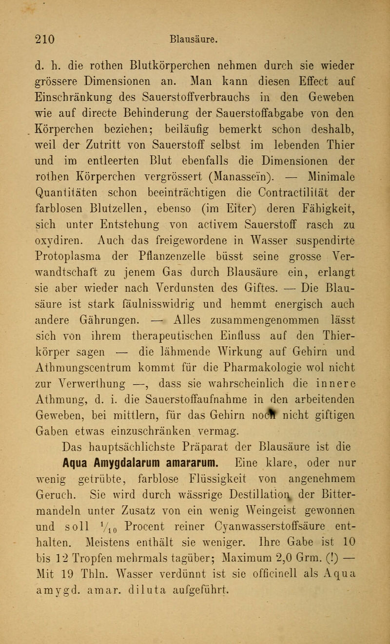 d. h. die rothen Blutkörperchen nehmen durch sie wieder grössere Dimensionen an. Man kann diesen Effect auf Einschränkung des Sauerstoffverbrauchs in den Geweben wie auf directe Behinderung der Sauerstoffabgabe von den Körperchen beziehen; beiläufig bemerkt schon deshalb, weil der Zutritt von Sauerstoff selbst im lebenden Thier und im entleerten Blut ebenfalls die Dimensionen der rothen Körperchen vergrössert (Manassein). — Minimale Quantitäten schon beeinträchtigen die Contrac tili tat der farblosen Blutzellen, ebenso (im Eiter) deren Fähigkeit, sich unter Entstehung von activem Sauerstoff rasch zu oxydiren. Auch das freigewordene in Wasser suspendirte Protoplasma der Pflanzenzelle büsst seine grosse Ver- wandtschaft zu jenem Gas durch Blausäure ein, erlangt sie aber wieder nach Verdunsten des Giftes. — Die Blau- säure ist stark fäulnisswidrig und hemmt energisch auch andere Gährungen. — Alles zusammengenommen lässt sich von ihrem therapeutischen Einnuss auf den Thier- körper sagen — die lähmende Wirkung auf Gehirn und Athmungscentrum kommt für die Pharmakologie wol nicht zur Verwerthung —, dass sie wahrscheinlich die innere Athmung, d. i. die Sauerstoffaufnahme in den arbeitenden Geweben, bei mittlem, für das Gehirn nocfc nicht giftigen Gaben etwas einzuschränken vermag. Das hauptsächlichste Präparat der Blausäure ist die Aqua Amygdalarum amararum. Eine klare, oder nur wenig getrübte, farblose Flüssigkeit von angenehmem Geruch. Sie wird durch wässrige Destillation, der Bitter- mandeln unter Zusatz von ein wenig Weingeist gewonnen und soll !/10 Procent reiner Cyanwasserstoffsäure ent- halten. Meistens enthält sie weniger. Ihre Gabe ist 10 bis 12 Tropfen mehrmals tagüber; Maximum 2,0 Grm. (!) — Mit 19 Thln. Wasser verdünnt ist sie officinell als Aqua amygd. amar. diluta aufgeführt.