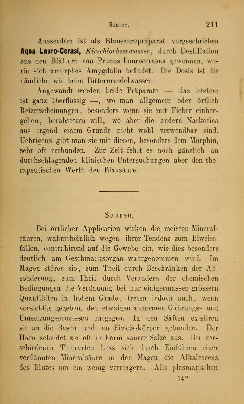 Ausserdem ist als Blausäurepräparat vorgeschrieben Aqua LaurO-Cerasi, Kirschlorbeerwasser, durch Destillation aus den Blättern von Prunus Laurocerasus gewonnen, wo- rin sich amorphes Amygdalin befindet. Die Dosis ist die nämliche wie beim Bittermandelwasser. Angewandt werden beide Präparate — das letztere ist ganz überflüssig —, wo man allgemein oder örtlich Reizerscheinungen, besonders wenn sie mit Fieber einher- gehen, herabsetzen will, wo aber die andern Narkotika aus irgend einem Grunde nicht wohl verwendbar sind. Uebrigens gibt man sie mit diesen, besonders dem Morphin, sehr oft verbunden. Zur Zeit fehlt es noch gänzlich an durchschlagenden klinischen Untersuchungen über den the- rapeutischen Werth der Blausäure. Säuren. Bei örtlicher Application wirken die meisten Mineral- säuren, wahrscheinlich wegen ihrer Tendenz zum Eiweiss- fällen, contrahirend auf die Gewebe ein, wie dies besonders deutlich am Geschmacksorgan wahrgenommen wird. Im Magen stören sie, zum Theil durch Beschränken der Ab- sonderung, zum Theil durch Verändern der chemischen Bedingungen die Verdauung bei nur einigermassen grössern Quantitäten in hohem Grade, treten jedoch auch, wenn vorsichtig gegeben, den etwaigen abnormen Gährungs- und Umsetzungsprozessen entgegen. In den Säften existiren sie an die Basen und an Eiweisskörper gebunden. Der Harn scheidet sie oft in Form saurer Salze aus. Bei ver- schiedenen Thierarten liess sich durch Einführen einer verdünnten Mineralsäure in den Magen die Alkaleseenz des Blutes um ein wenig verringern. Alle plasmatischen 14*